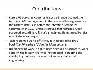 Contributions
• Future US Supreme Court justice Louis Brandeis coined the
term scientific management in the course of his argument for
the Eastern Rate Case before the Interstate Commerce
Commission in 1910. Brandeis argued that railroads, when
governed according to Taylor's principles, did not need to raise
rates to increase wages.
• Taylor summed up his efficiency techniques in his 1911
book The Principles of Scientific Management.
• His pioneering work in applying engineering principles to work
done on the factory floor was instrumental in creating and
developing the branch of science known as industrial
engineering.
 