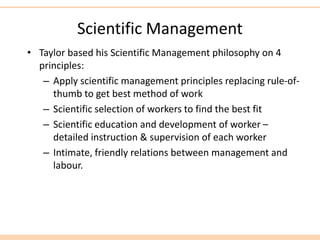 Scientific Management
• Taylor based his Scientific Management philosophy on 4
principles:
– Apply scientific management principles replacing rule-of-
thumb to get best method of work
– Scientific selection of workers to find the best fit
– Scientific education and development of worker –
detailed instruction & supervision of each worker
– Intimate, friendly relations between management and
labour.
 