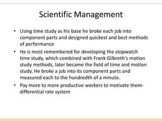Scientific Management
• Using time study as his base he broke each job into
component parts and designed quickest and best methods
of performance
• He is most remembered for developing the stopwatch
time study, which combined with Frank Gilbreth's motion
study methods, later became the field of time and motion
study. He broke a job into its component parts and
measured each to the hundredth of a minute.
• Pay more to more productive workers to motivate them-
differential rate system
 