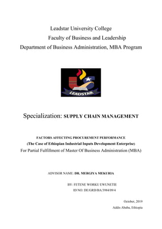 Leadstar University College
Faculty of Business and Leadership
Department of Business Administration, MBA Program
Specialization: SUPPLY CHAIN MANAGEMENT
FACTORS AFFECTING PROCUREMENT PERFORMANCE
(The Case of Ethiopian Industrial Inputs Development Enterprise)
For Partial Fulfillment of Master Of Business Administration (MBA)
ADVISOR NAME: DR. MERGIYA MEKURIA
BY: FETENE WORKU EWUNETIE
ID NO: DE/GRD/BA/3984/09/4
October, 2019
Addis Ababa, Ethiopia
 