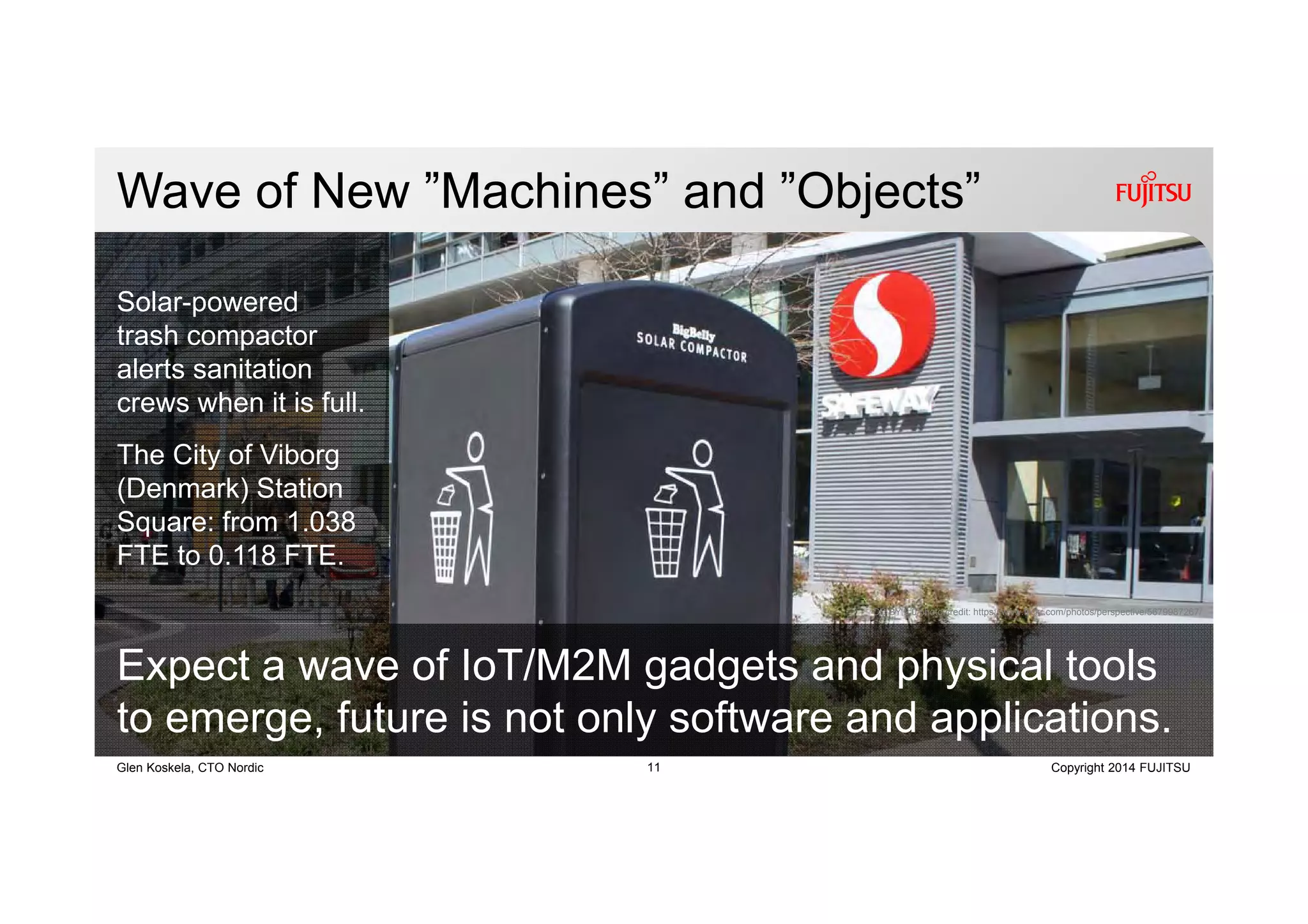 11 Copyright 2014 FUJITSUGlen Koskela, CTO Nordic
Wave of New ”Machines” and ”Objects”
CC BY 2.0 photo credit: https://www.flickr.com/photos/perspective/5679987267/
Expect a wave of IoT/M2M gadgets and physical tools
to emerge, future is not only software and applications.
Solar-powered
trash compactor
alerts sanitation
crews when it is full.
The City of Viborg
(Denmark) Station
Square: from 1.038
FTE to 0.118 FTE.
 