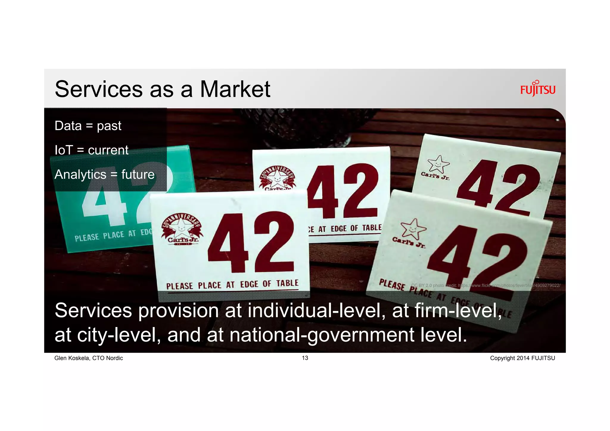13 Copyright 2014 FUJITSUGlen Koskela, CTO Nordic
Services as a Market
CC BY 2.0 photo credit: https://www.flickr.com/photos/feverblue/4909279022/
Services provision at individual-level, at firm-level,
at city-level, and at national-government level.
Data = past
IoT = current
Analytics = future
 