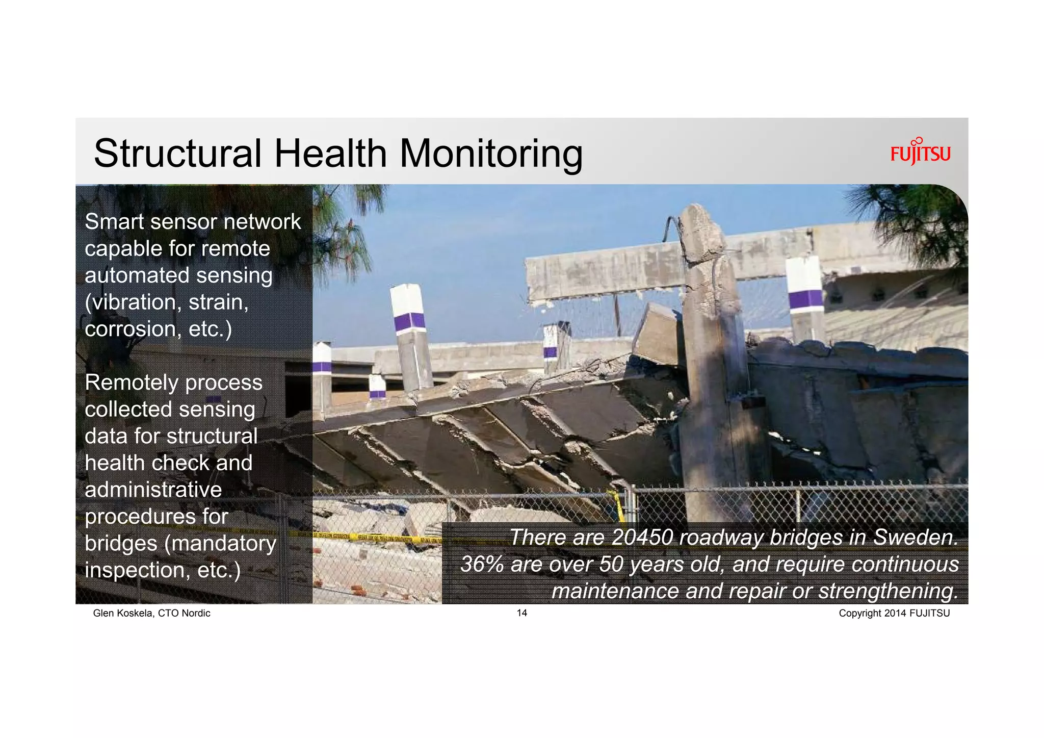14 Copyright 2014 FUJITSUGlen Koskela, CTO Nordic
Structural Health Monitoring
Smart sensor network
capable for remote
automated sensing
(vibration, strain,
corrosion, etc.)
Remotely process
collected sensing
data for structural
health check and
administrative
procedures for
bridges (mandatory
inspection, etc.)
There are 20450 roadway bridges in Sweden.
36% are over 50 years old, and require continuous
maintenance and repair or strengthening.
 
