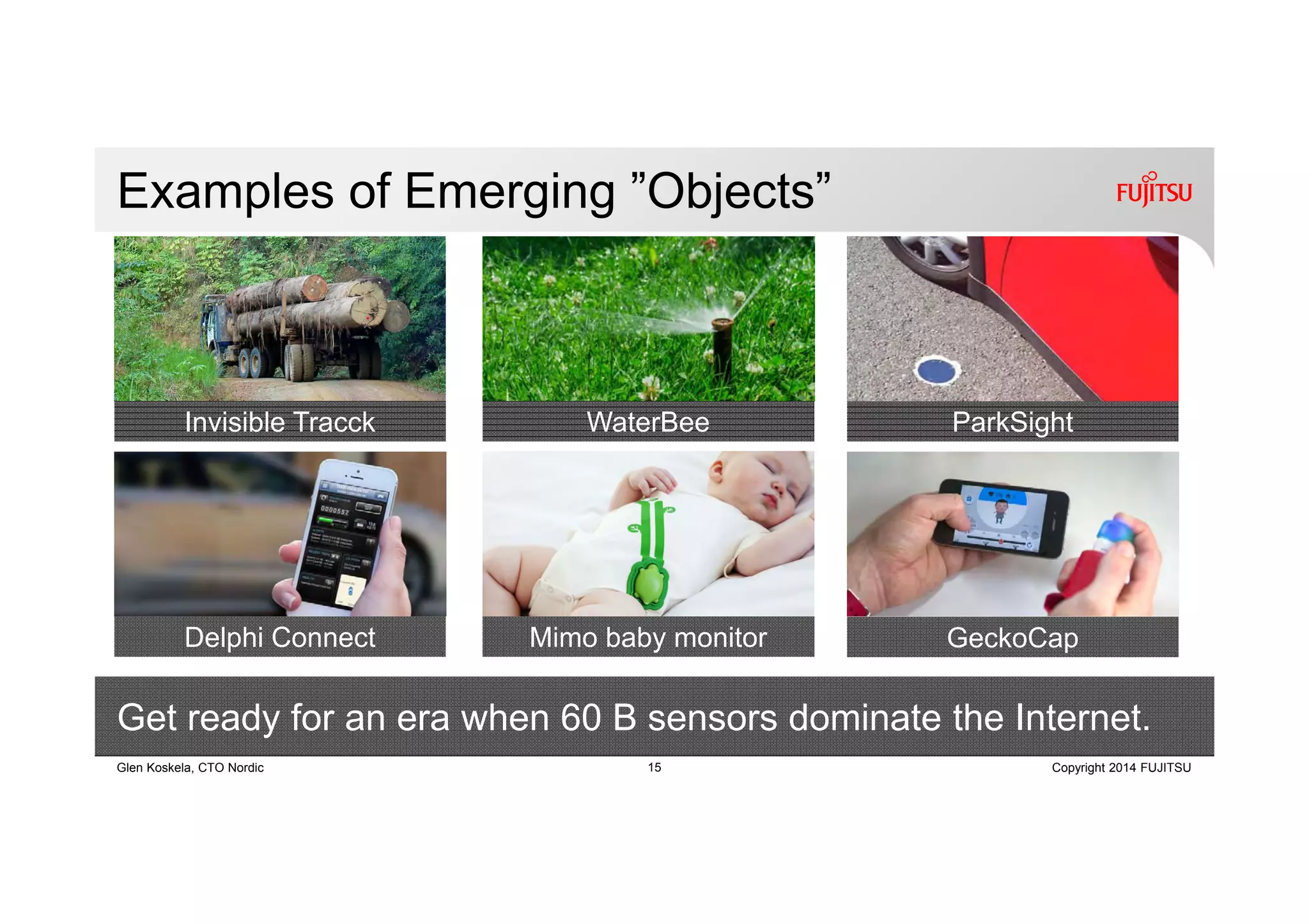 15 Copyright 2014 FUJITSUGlen Koskela, CTO Nordic
Delphi Connect Mimo baby monitor
Examples of Emerging ”Objects”
Invisible Tracck WaterBee ParkSight
GeckoCap
Get ready for an era when 60 B sensors dominate the Internet.
 