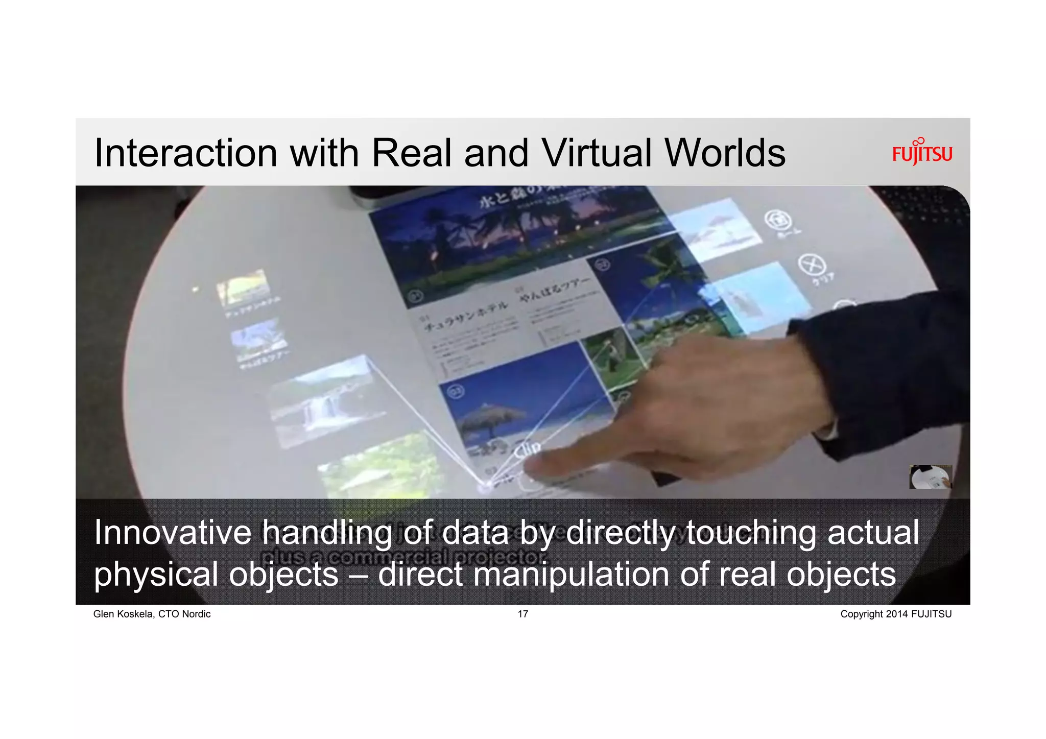 17 Copyright 2014 FUJITSUGlen Koskela, CTO Nordic
Interaction with Real and Virtual Worlds
Innovative handling of data by directly touching actual
physical objects – direct manipulation of real objects
 