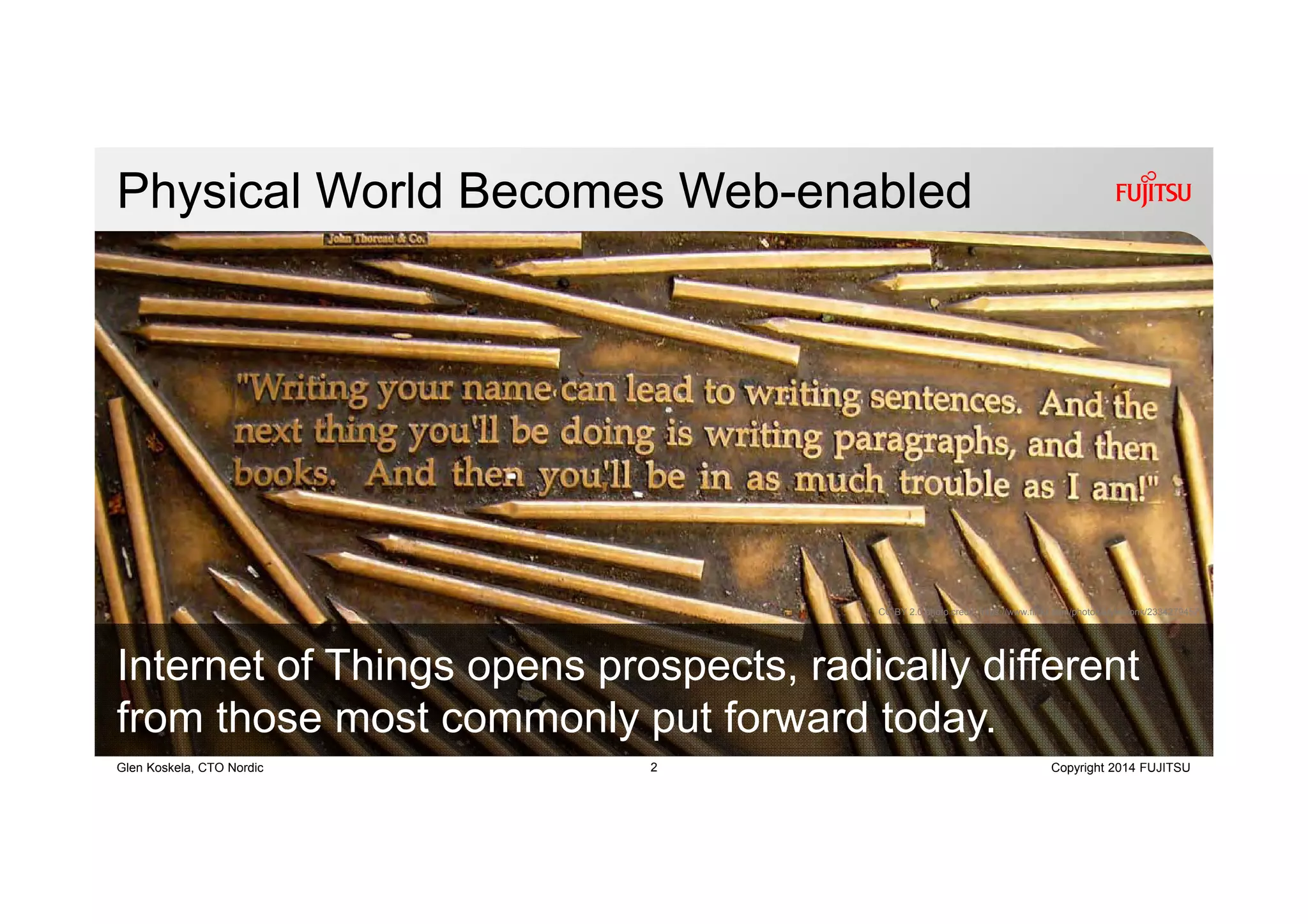 2 Copyright 2014 FUJITSUGlen Koskela, CTO Nordic
Physical World Becomes Web-enabled
Internet of Things opens prospects, radically different
from those most commonly put forward today.
CC BY 2.0 photo credit: https://www.flickr.com/photos/ktylerconk/2334279457/
 