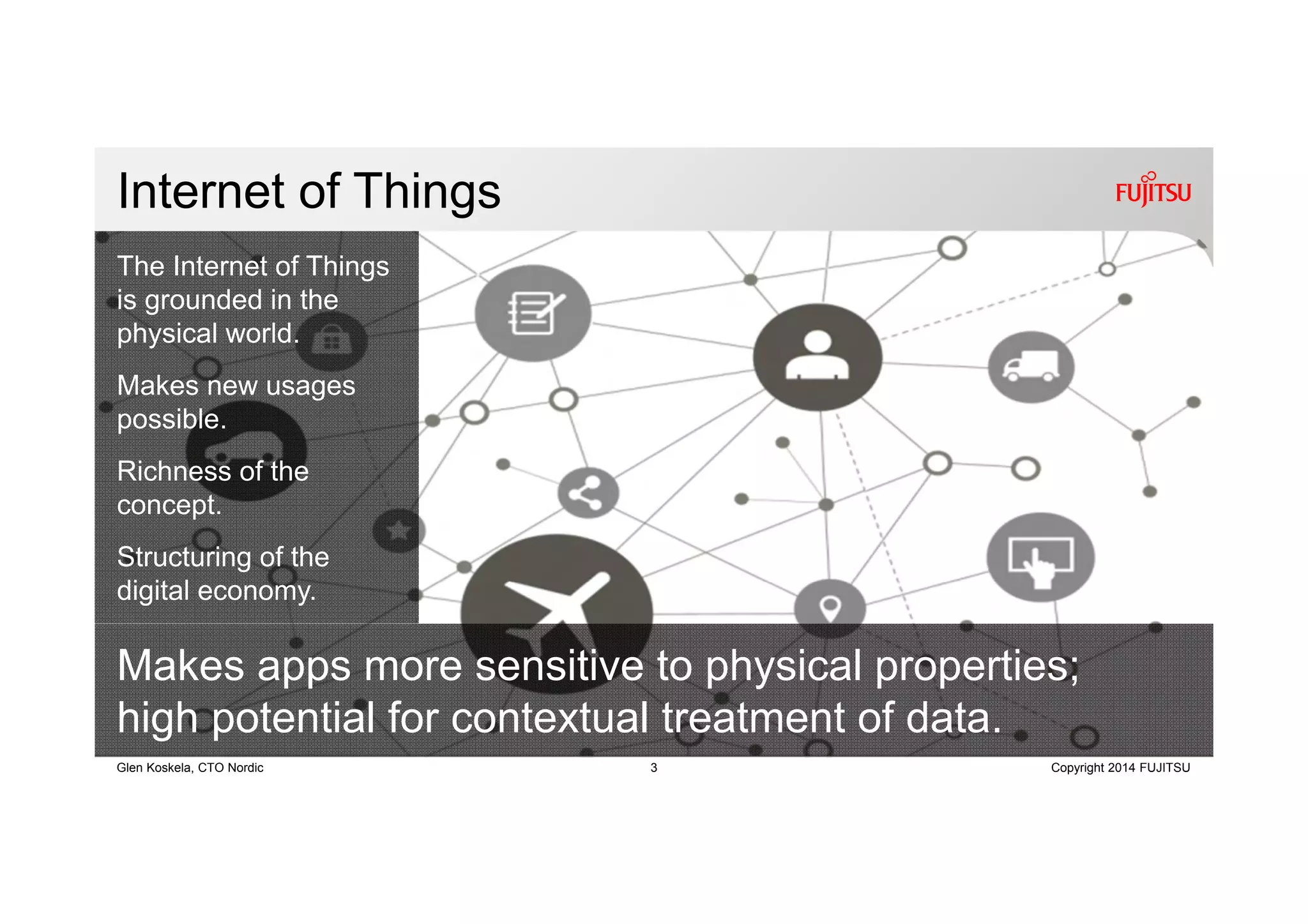 3 Copyright 2014 FUJITSUGlen Koskela, CTO Nordic
Internet of Things
Makes apps more sensitive to physical properties;
high potential for contextual treatment of data.
The Internet of Things
is grounded in the
physical world.
Makes new usages
possible.
Richness of the
concept.
Structuring of the
digital economy.
 