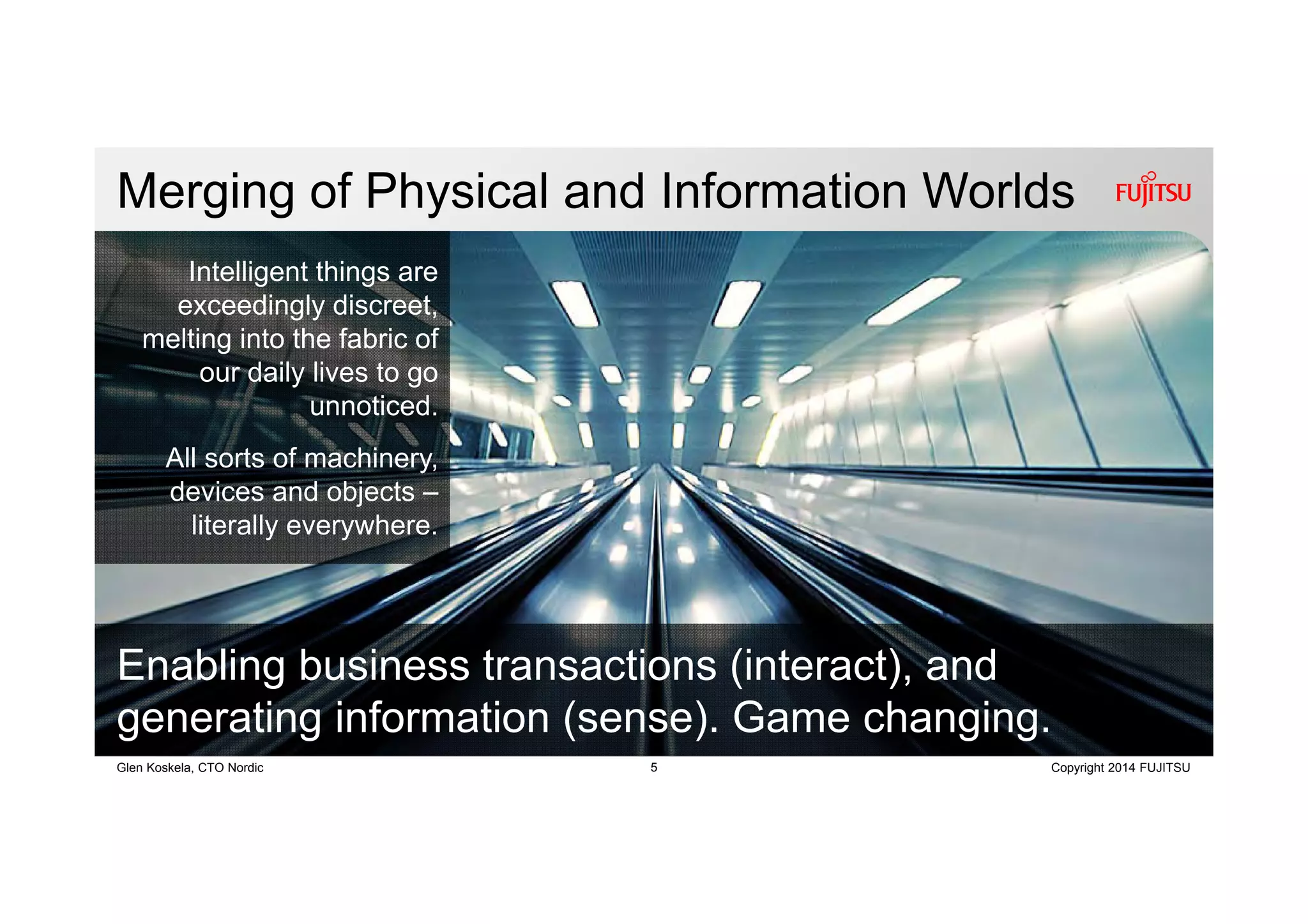 5 Copyright 2014 FUJITSUGlen Koskela, CTO Nordic
Merging of Physical and Information Worlds
Intelligent things are
exceedingly discreet,
melting into the fabric of
our daily lives to go
unnoticed.
All sorts of machinery,
devices and objects –
literally everywhere.
Enabling business transactions (interact), and
generating information (sense). Game changing.
 