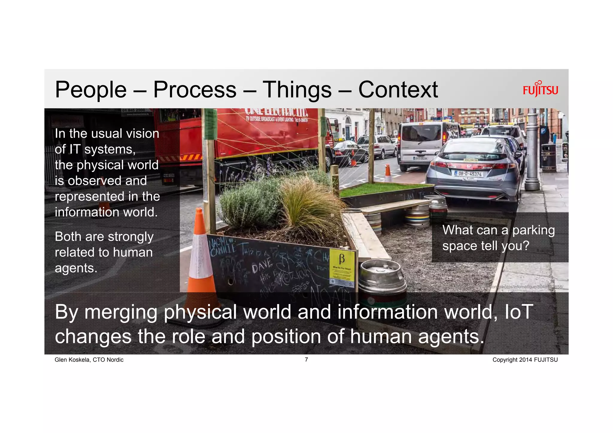 7 Copyright 2014 FUJITSUGlen Koskela, CTO Nordic
CC BY 2.0 photo credit: https://www.flickr.com/photos/infomatique/8048132858/
People – Process – Things – Context
By merging physical world and information world, IoT
changes the role and position of human agents.
In the usual vision
of IT systems,
the physical world
is observed and
represented in the
information world.
Both are strongly
related to human
agents.
What can a parking
space tell you?
 