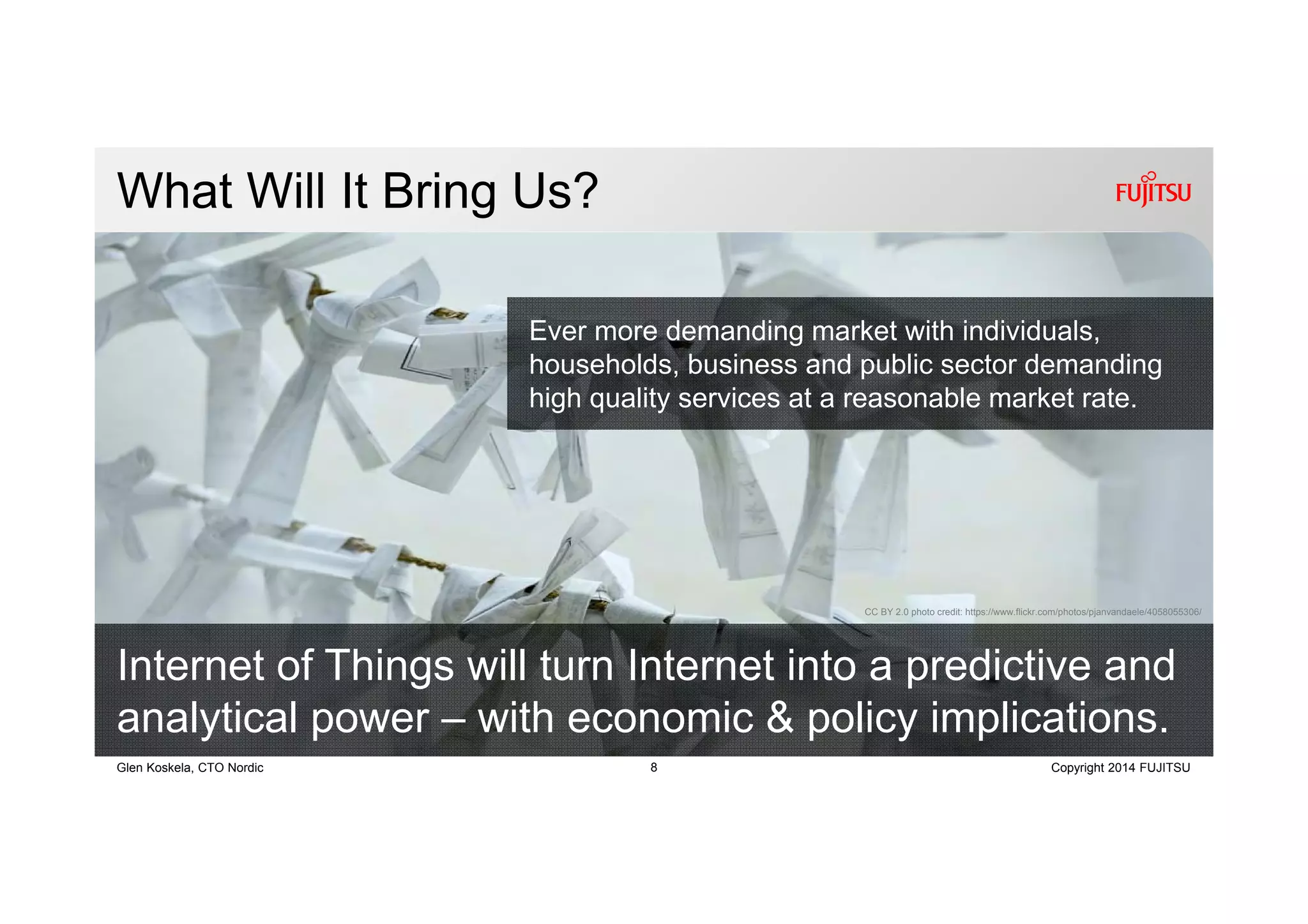 8 Copyright 2014 FUJITSUGlen Koskela, CTO Nordic
What Will It Bring Us?
Internet of Things will turn Internet into a predictive and
analytical power – with economic & policy implications.
CC BY 2.0 photo credit: https://www.flickr.com/photos/pjanvandaele/4058055306/
Ever more demanding market with individuals,
households, business and public sector demanding
high quality services at a reasonable market rate.
 