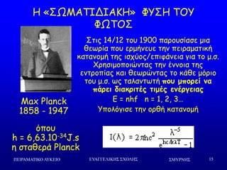 ΢ΜΤΡΝΗ΢ΠΕΙΡΑΜΑΣΙΚΟ ΛΤΚΕΙΟ ΕΤΑΓΓΕΛΙΚΗ΢ ΢ΥΟΛΗ΢ 15
Ε «ΟΩΙΑΠΖΔΖΑΗΕ» ΦΡΟΕ ΠΜΡ
ΦΩΠΜΟ
Max Planck
1858 - 1947
Οηηξ 14/12 ημο 1900 πανμοζίαζε μηα
ζεςνία πμο ενμήκεοε ηεκ πεηναμαηηθή
θαηακμμή ηεξ ηζπύμξ/επηθάκεηα γηα ημ μ.ζ.
΢νεζημμπμηώκηαξ ηεκ έκκμηα ηεξ
εκηνμπίαξ θαη ζεςνώκηαξ ημ θάζε μόνημ
ημο μ.ζ. ςξ ηαιακηςηή πξρ μπξοεί μα
πάοει διακοιηέπ ηιμέπ εμέογειαπ
E = nhf n = 1, 2, 3…
Ρπμιόγηζε ηεκ μνζή θαηακμμή
όπμο
h = 6,63.10-34J.s
ε ζηαζενά Planck
 