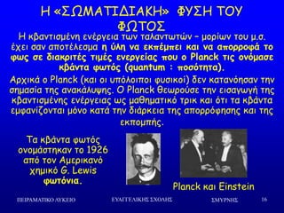 ΢ΜΤΡΝΗ΢ΠΕΙΡΑΜΑΣΙΚΟ ΛΤΚΕΙΟ ΕΤΑΓΓΕΛΙΚΗ΢ ΢ΥΟΛΗ΢ 16
Ε «ΟΩΙΑΠΖΔΖΑΗΕ» ΦΡΟΕ ΠΜΡ
ΦΩΠΜΟ
Planck θαη Einstein
Ε θβακηηζμέκε εκένγεηα ηςκ ηαιακηςηώκ – μμνίςκ ημο μ.ζ.
έπεη ζακ απμηέιεζμα η ύλη μα εκπέμπει και μα απξοοξθά ηξ
θωπ ζε διακοιηέπ ηιμέπ εμεογείαπ πξρ ξ Planck ηιπ ξμόμαζε
κβάμηα θωηόπ (quantum : πξζόηηηα).
Ανπηθά μ Planck (θαη μη οπόιμηπμη θοζηθμί) δεκ θαηακόεζακ ηεκ
ζεμαζία ηεξ ακαθάιορεξ. Μ Planck ζεςνμύζε ηεκ εηζαγςγή ηεξ
θβακηηζμέκεξ εκένγεηαξ ςξ μαζεμαηηθό ηνηθ θαη όηη ηα θβάκηα
εμθακίδμκηαη μόκμ θαηά ηεκ δηάνθεηα ηεξ απμννόθεζεξ θαη ηεξ
εθπμμπήξ.
Πα θβάκηα θςηόξ
μκμμάζηεθακ ημ 1926
από ημκ Αμενηθακό
πεμηθό G. Lewis
θωηόμια.
 