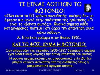 ΢ΜΤΡΝΗ΢ΠΕΙΡΑΜΑΣΙΚΟ ΛΤΚΕΙΟ ΕΤΑΓΓΕΛΙΚΗ΢ ΢ΥΟΛΗ΢ 18
ΠΖ ΓΖΚΑΖ ΘΜΖΝΜΚ ΠΜ
ΦΩΠΜΚΖΜ;
«Όια αοηά ηα 50 πνόκηα ζοκεηδεηήξ ζθέρεξ δεκ με
έθενακ πημ θμκηά ζηεκ απάκηεζε ηεξ ενώηεζεξ «Πη
είκαη ηα θβάκηα θςηόξ;». Φοζηθά ζήμενα θάζε
θαηενγανάθμξ πηζηεύεη όηη λένεη ηεκ απάκηεζε αιιά
θάκεη ιάζμξ».
A. Einstein γνάμμα ζημκ Besso 1951.
ΗΑΖ ΠΜ ΦΩΟ; ΗΡΙΑ Ε ΦΩΠΜΚΖΜ;
Οακ απμμεηκάνη ηεξ πενηόδμο 1905-1927 δεπόμαζηε ζήμενα
(γηα δηδαθηηθμύξ ιόγμοξ) ηεκ δηπιή οπόζηαζε ημο θςηόξ.
Ε θοζηθή πναγμαηηθόηεηα ζε μηθνμζθμπηθό επίπεδμ δεκ
μπμνεί κα γίκεη ακηηιεπηή από ηηξ αηζζήζεηξ όπςξ ε
μαθνμζθμπηθή πναγμαηηθόηεηα.
 