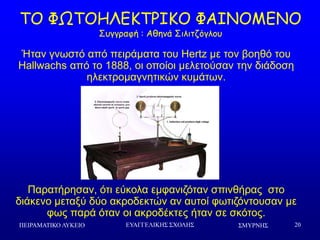 ΢ΜΤΡΝΗ΢ΠΕΙΡΑΜΑΣΙΚΟ ΛΤΚΕΙΟ ΕΤΑΓΓΕΛΙΚΗ΢ ΢ΥΟΛΗ΢ 20
ΠΜ ΦΩΠΜΕΘΓΗΠΞΖΗΜ ΦΑΖΚΜΙΓΚΜ
Οογγναθή : Αζεκά Οηιηηδόγιμο
Ήηαλ γλσζηό από πεηξάκαηα ηνπ Hertz κε ηνλ βνεζό ηνπ
Hallwachs από ην 1888, νη νπνίνη κειεηνύζαλ ηελ δηάδνζε
ειεθηξνκαγλεηηθώλ θπκάησλ.
Παξαηήξεζαλ, όηη εύθνια εκθαληδόηαλ ζπηλζήξαο ζην
δηάθελν κεηαμύ δύν αθξνδεθηώλ αλ απηνί θσηηδόληνπζαλ κε
θσο παξά όηαλ νη αθξνδέθηεο ήηαλ ζε ζθόηνο.
 
