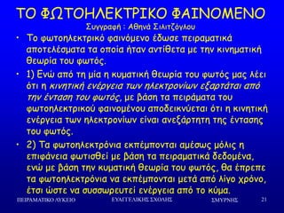 ΢ΜΤΡΝΗ΢
• Πμ θςημειεθηνηθό θαηκόμεκμ έδςζε πεηναμαηηθά
απμηειέζμαηα ηα μπμία ήηακ ακηίζεηα με ηεκ θηκεμαηηθή
ζεςνία ημο θςηόξ.
• 1) Γκώ από ηε μία ε θομαηηθή ζεςνία ημο θςηόξ μαξ ιέεη
όηη ε θηκεηηθή εκένγεηα ηςκ ειεθηνμκίςκ ελανηάηαη από
ηεκ έκηαζε ημο θςηόξ, με βάζε ηα πεηνάμαηα ημο
θςημειεθηνηθμύ θαηκμμέκμο απμδεηθκύεηαη όηη ε θηκεηηθή
εκένγεηα ηςκ ειεθηνμκίςκ είκαη ακελάνηεηε ηεξ έκηαζεξ
ημο θςηόξ.
• 2) Πα θςημειεθηνόκηα εθπέμπμκηαη αμέζςξ μόιηξ ε
επηθάκεηα θςηηζζεί με βάζε ηα πεηναμαηηθά δεδμμέκα,
εκώ με βάζε ηεκ θομαηηθή ζεςνία ημο θςηόξ, ζα έπνεπε
ηα θςημειεθηνόκηα κα εθπέμπμκηαη μεηά από ιίγμ πνόκμ,
έηζη ώζηε κα ζοζζςνεοηεί εκένγεηα από ημ θύμα.
ΠΕΙΡΑΜΑΣΙΚΟ ΛΤΚΕΙΟ ΕΤΑΓΓΕΛΙΚΗ΢ ΢ΥΟΛΗ΢ 21
ΠΜ ΦΩΠΜΕΘΓΗΠΞΖΗΜ ΦΑΖΚΜΙΓΚΜ
Οογγναθή : Αζεκά Οηιηηδόγιμο
 