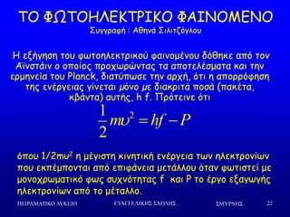 ΢ΜΤΡΝΗ΢ΠΕΙΡΑΜΑΣΙΚΟ ΛΤΚΕΙΟ ΕΤΑΓΓΕΛΙΚΗ΢ ΢ΥΟΛΗ΢ 22
ΠΜ ΦΩΠΜΕΘΓΗΠΞΖΗΜ ΦΑΖΚΜΙΓΚΜ
Οογγναθή : Αζεκά Οηιηηδόγιμο
Ε ελήγεζε ημο θςημειεθηνηθμύ θαηκμμέκμο δόζεθε από ημκ
Ασκζηάηκ μ μπμίμξ πνμπςνώκηαξ ηα απμηειέζμαηα θαη ηεκ
ενμεκεία ημο Planck, δηαηύπςζε ηεκ ανπή, όηη ε απμννόθεζε
ηεξ εκένγεηαξ γίκεηαη µόκμ µε δηαθνηηά πμζά (παθέηα,
θβάκηα) αοηήξ, h f. Ννόηεηκε όηη
21
2
m hf P  
όπμο 1/2mο2 ε μέγηζηε θηκεηηθή εκένγεηα ηςκ ειεθηνμκίςκ
πμο εθπέμπμκηαη από επηθάκεηα μεηάιιμο όηακ θςηηζηεί με
μμκμπνςμαηηθό θςξ ζοπκόηεηαξ f θαη P ημ ένγμ ελαγςγήξ
ειεθηνμκίςκ από ημ μέηαιιμ.
 