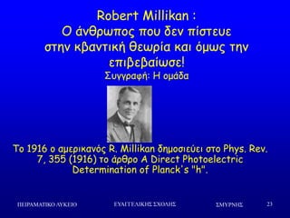 ΢ΜΤΡΝΗ΢ΠΕΙΡΑΜΑΣΙΚΟ ΛΤΚΕΙΟ ΕΤΑΓΓΕΛΙΚΗ΢ ΢ΥΟΛΗ΢ 23
Robert Millikan :
Μ άκζνςπμξ πμο δεκ πίζηεοε
ζηεκ θβακηηθή ζεςνία θαη όμςξ ηεκ
επηβεβαίςζε!
Οογγναθή: Ε μμάδα
Πμ 1916 μ αμενηθακόξ R. Millikan δεμμζηεύεη ζημ Phys. Rev.
7, 355 (1916) ημ άνζνμ A Direct Photoelectric
Determination of Planck's "h".
 