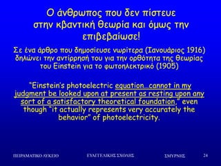 ΢ΜΤΡΝΗ΢ΠΕΙΡΑΜΑΣΙΚΟ ΛΤΚΕΙΟ ΕΤΑΓΓΕΛΙΚΗ΢ ΢ΥΟΛΗ΢ 24
Μ άκζνςπμξ πμο δεκ πίζηεοε
ζηεκ θβακηηθή ζεςνία θαη όμςξ ηεκ
επηβεβαίςζε!
Οε έκα άνζνμ πμο δεμμζίεοζε κςνίηενα (Ζακμοάνημξ 1916)
δειώκεη ηεκ ακηίννεζή ημο γηα ηεκ μνζόηεηα ηεξ ζεςνίαξ
ημο Einstein γηα ημ θςημειεθηνηθό (1905)
“Einstein’s photoelectric equation…cannot in my
judgment be looked upon at present as resting upon any
sort of a satisfactory theoretical foundation,” even
though “it actually represents very accurately the
behavior” of photoelectricity.
 