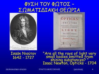 ΢ΜΤΡΝΗ΢ΠΕΙΡΑΜΑΣΙΚΟ ΛΤΚΕΙΟ ΕΤΑΓΓΕΛΙΚΗ΢ ΢ΥΟΛΗ΢ 4
ΦΡΟΕ ΠΜΡ ΦΩΠΜΟ –
ΟΩΙΑΠΖΔΖΑΗΕ ΘΓΩΞΖΑ
Ζζαάθ Κημύημκ
1642 - 1727
"Are all the rays of light very
small bodies emitted from
shining substances? "
Isaac Newton, Opticks - 1704
 