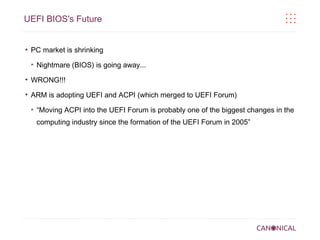 UEFI BIOS's Future

●

PC market is shrinking
●

Nightmare (BIOS) is going away...

●

WRONG!!!

●

ARM is adopting UEFI and ACPI (which merged to UEFI Forum)
●

“Moving ACPI into the UEFI Forum is probably one of the biggest changes in the
computing industry since the formation of the UEFI Forum in 2005”

 