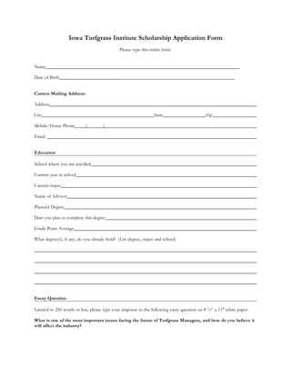 Iowa Turfgrass Institute Scholarship Application Form
                                             Please type this entire form.


Name

Date of Birth                                ________________________________________________


Current Mailing Address:

Address

City                                                            State                      Zip

Mobile/Home Phone          (         )

Email


Education

School where you are enrolled

Current year in school

Current major

Name of Advisor

Planned Degree

Date you plan to complete this degree

Grade Point Average

What degree(s), if any, do you already hold? (List degree, major and school)




Essay Question

Limited to 250 words or less, please type your response to the following essay question on 8 ½” x 11" white paper.

What is one of the most important issues facing the future of Turfgrass Managers, and how do you believe it
will affect the industry?
 