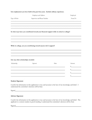List employment you have held in the past four years. Include military experience.

                                  Employer and Address                                         Employed

Type of Work                    Supervisor and Phone Number                                        From/To




In what ways have you contributed toward your financial support while in school or college?




While in college, are you contributing toward anyone else’s support?




List any other scholarships awarded:

Scholarship                       Sponsor                            Date                      Amount

                                                                                               $

                                                                                               $

                                                                                               $

                                                                                               $


Student Signature

I certify the information in this application is true and accurate to the best of my knowledge and belief. I
understand the committee’s decision will be final.

Signed


Advisor Signature

I certify the information in this application is true and accurate to the best of my knowledge and belief. The
applicant is a current student in good-standing. I understand the committee’s decision will be final.

Signed
 