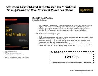 Attention Fairfield and Westchester UG Members:
   Save 40% on the Pro .NET Best Practices eBook!

                                           Pro .NET Best Practices
                                           By Stephen D. Ritchie


                                                     Pro .NET Best Practices is a practical reference to the best practices that you can
                                                     apply to your .NET projects today. You will learn standards, techniques, and
                                                     conventions that are sharply focused, realistic and helpful for achieving results,
                                                     steering clear of unproven, idealistic, and impractical recommendations.

                                              With this book at your side, you'll get:

                                                    Real-world, no-nonsense approaches to continuous integration, automated testing,
                                                     automated deployment, and code analysis
                                                    Tips and tricks you'll need to clear hurdles that keep others from putting these
                                                     common sense ideas into common practice
                                                    Guidance from the minimal, essential approach all the way to what's necessary to
                                                     deliver at the highest levels of quality and effectiveness


ISBN13: 978-1-4302-4023-5
372 Pages                                                              Use promo code:
User Level: Intermediate to Advanced
Available eBook Formats: EPUB, MOBI, PDF

http://www.apress.com/9781430240235                                                          FWUG40
                                                                          Valid for eBooks only. One per customer. Offer ends 05/1/13




                                                                                                     For more information, please visit apress.com.
 