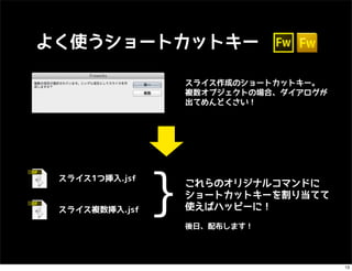 よく使うショートカットキー

                    スライス作成のショートカットキー。
                    複数オブジェクトの場合、ダイアログが
                    出てめんどくさい！




                }
 スライス1つ挿入.jsf
                    これらのオリジナルコマンドに
                    ショートカットキーを割り当てて
 スライス複数挿入.jsf       使えばハッピーに！
                    後日、配布します！




                                         13
 