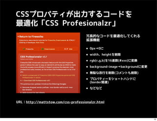 CSSプロパティが出力するコードを
最適化「CSS Profesionalzr」
                                     冗長的なコードを最適化してくれる
                                     拡張機能

                                     • 0px→0に
                                     • width、heightを削除
                                     • rgb(r,g,b)を16進数(#xxx)に変換
                                     • background-image→backgroundに変更
                                     • 無駄な改行を削除(コメントも削除)
                                     • プロパティーをショートハンドに
                                       (border関連)

                                     • などなど

URL：http://mattstow.com/css-professionalzr.html



                                                                        15
 