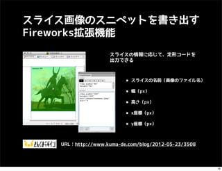 スライス画像のスニペットを書き出す
Fireworks拡張機能
                    スライスの情報に応じて、定形コードを
                    出力できる



                         • スライスの名前（画像のファイル名）
                         • 幅（px）
                         • 高さ（px）
                         • x座標（px）
                         • y座標（px）

   URL：http://www.kuma-de.com/blog/2012-05-23/3508



                                                     16
 