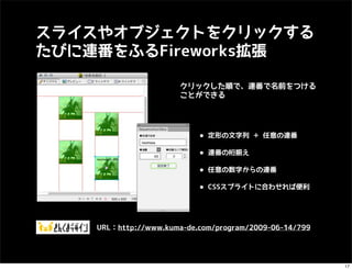 スライスやオブジェクトをクリックする
たびに連番をふるFireworks拡張

                       クリックした順で、連番で名前をつける
                       ことができる




                           • 定形の文字列 ＋ 任意の連番
                           • 連番の桁揃え
                           • 任意の数字からの連番
                           • CSSスプライトに合わせれば便利


    URL：http://www.kuma-de.com/program/2009-06-14/799




                                                        17
 