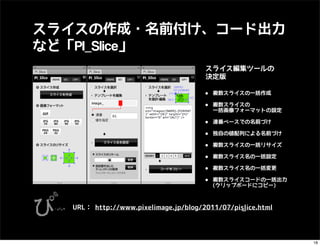 スライスの作成・名前付け、コード出力
など「PI_Slice」
                                       スライス編集ツールの
                                       決定版

                                      •   複数スライスの一括作成

                                      •   複数スライスの
                                          一括画像フォーマットの設定

                                      •   連番ベースでの名前づけ

                                      •   独自の値配列による名前づけ

                                      •   複数スライスの一括リサイズ

                                      •   複数スライス名の一括設定

                                      •   複数スライス名の一括変更

                                      •   複数スライスコードの一括出力
                                          (クリップボードにコピー)



  URL： http://www.pixelimage.jp/blog/2011/07/pi_slice.html




                                                             18
 