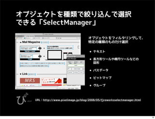 オブジェクトを種類で絞り込んで選択
できる「SelectManager」

                                      オブジェクトをフィルタリングして、
                                      特定の種類のものだけ選択


                                      • テキスト
                                      • 長方形ツールや楕円ツールなどの
                                         図形

                                      • パスデータ
                                      • ビットマップ
                                      • グループ

   URL：http://www.pixelimage.jp/blog/2008/05/_fireworksselectmanager.html




                                                                            19
 