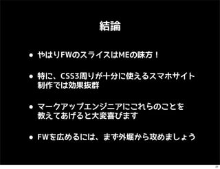 結論

• やはりFWのスライスはMEの味方！
• 特に、CSS3周りが十分に使えるスマホサイト
 制作では効果抜群


• マークアップエンジニアにこれらのことを
 教えてあげると大変喜びます


• FWを広めるには、まず外堀から攻めましょう
                           21
 