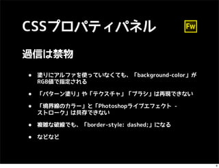 CSSプロパティパネル
過信は禁物

•   塗りにアルファを使っていなくても、「background-color」が
    RGB値で指定される

•   「パターン塗り」や「テクスチャ」「ブラシ」は再現できない

•   「境界線のカラー」と「Photoshopライブエフェクト -
    ストローク」は共存できない

•   複雑な破線でも、「border-style: dashed;」になる

•   などなど




                                           8
 