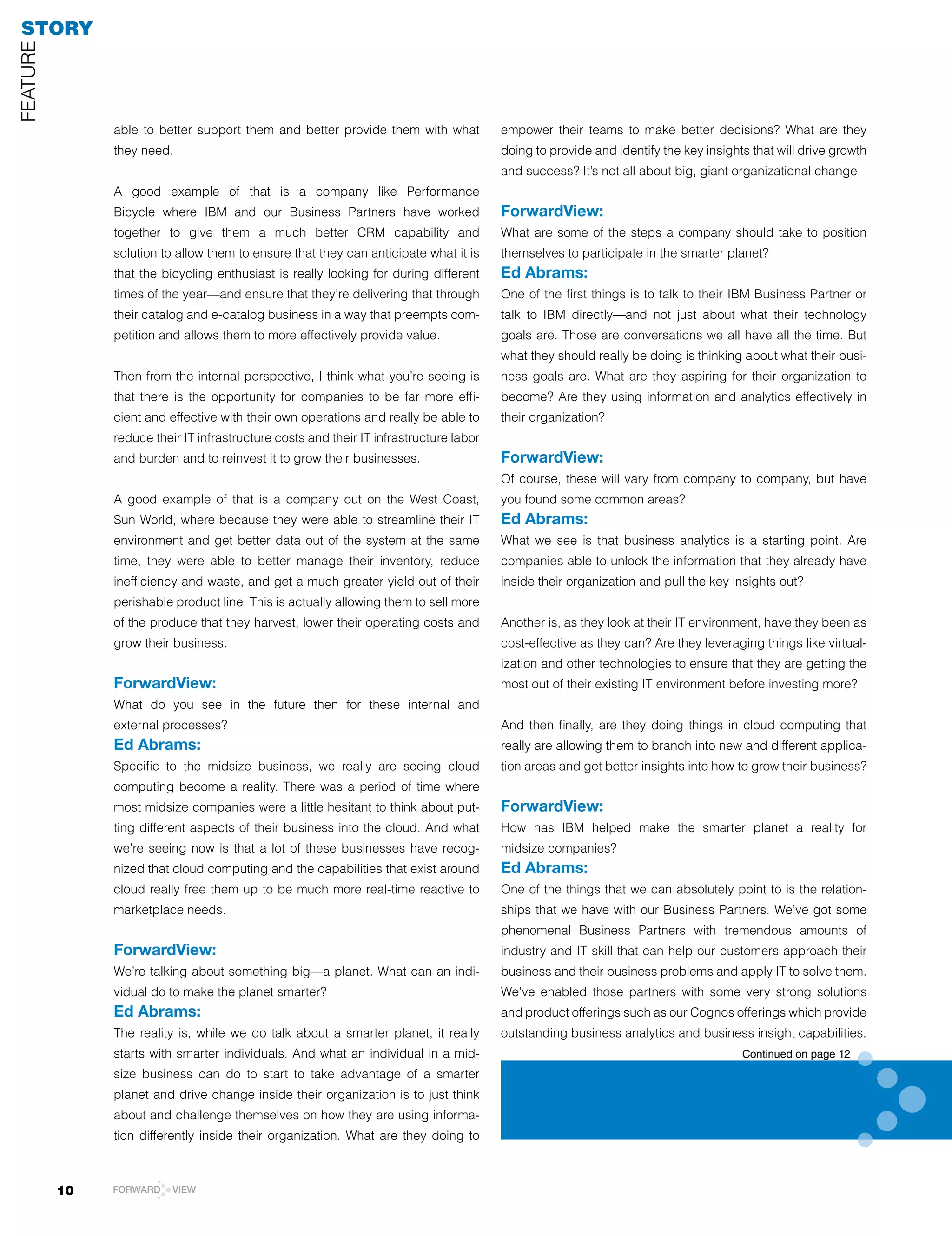 STORY
FEATUrE




               able to better support them and better provide them with what            empower their teams to make better decisions? What are they
               they need.                                                               doing to provide and identify the key insights that will drive growth
                                                                                        and success? It’s not all about big, giant organizational change.
               A good example of that is a company like Performance
               Bicycle where IBM and our Business Partners have worked                  ForwardView:
               together to give them a much better CrM capability and                   What are some of the steps a company should take to position
               solution to allow them to ensure that they can anticipate what it is     themselves to participate in the smarter planet?
               that the bicycling enthusiast is really looking for during different     Ed Abrams:
               times of the year—and ensure that they’re delivering that through        One of the first things is to talk to their IBM Business Partner or
               their catalog and e-catalog business in a way that preempts com-         talk to IBM directly—and not just about what their technology
               petition and allows them to more effectively provide value.              goals are. Those are conversations we all have all the time. But
                                                                                        what they should really be doing is thinking about what their busi-
               Then from the internal perspective, I think what you’re seeing is        ness goals are. What are they aspiring for their organization to
               that there is the opportunity for companies to be far more effi-         become? Are they using information and analytics effectively in
               cient and effective with their own operations and really be able to      their organization?
               reduce their IT infrastructure costs and their IT infrastructure labor
               and burden and to reinvest it to grow their businesses.                  ForwardView:
                                                                                        Of course, these will vary from company to company, but have
               A good example of that is a company out on the West Coast,               you found some common areas?
               Sun World, where because they were able to streamline their IT           Ed Abrams:
               environment and get better data out of the system at the same            What we see is that business analytics is a starting point. Are
               time, they were able to better manage their inventory, reduce            companies able to unlock the information that they already have
               inefficiency and waste, and get a much greater yield out of their        inside their organization and pull the key insights out?
               perishable product line. This is actually allowing them to sell more
               of the produce that they harvest, lower their operating costs and        Another is, as they look at their IT environment, have they been as
               grow their business.                                                     cost-effective as they can? Are they leveraging things like virtual-
                                                                                        ization and other technologies to ensure that they are getting the
               ForwardView:                                                             most out of their existing IT environment before investing more?
               What do you see in the future then for these internal and
               external processes?                                                      And then finally, are they doing things in cloud computing that
               Ed Abrams:                                                               really are allowing them to branch into new and different applica-
               Specific to the midsize business, we really are seeing cloud             tion areas and get better insights into how to grow their business?
               computing become a reality. There was a period of time where
               most midsize companies were a little hesitant to think about put-        ForwardView:
               ting different aspects of their business into the cloud. And what        How has IBM helped make the smarter planet a reality for
               we’re seeing now is that a lot of these businesses have recog-           midsize companies?
               nized that cloud computing and the capabilities that exist around        Ed Abrams:
               cloud really free them up to be much more real-time reactive to          One of the things that we can absolutely point to is the relation-
               marketplace needs.                                                       ships that we have with our Business Partners. We’ve got some
                                                                                        phenomenal Business Partners with tremendous amounts of
               ForwardView:                                                             industry and IT skill that can help our customers approach their
               We’re talking about something big—a planet. What can an indi-            business and their business problems and apply IT to solve them.
               vidual do to make the planet smarter?                                    We’ve enabled those partners with some very strong solutions
               Ed Abrams:                                                               and product offerings such as our Cognos offerings which provide
               The reality is, while we do talk about a smarter planet, it really       outstanding business analytics and business insight capabilities.
               starts with smarter individuals. And what an individual in a mid-                                                     Continued on page 12
               size business can do to start to take advantage of a smarter
               planet and drive change inside their organization is to just think
               about and challenge themselves on how they are using informa-
               tion differently inside their organization. What are they doing to



          10   FORWARD    VIEW
 