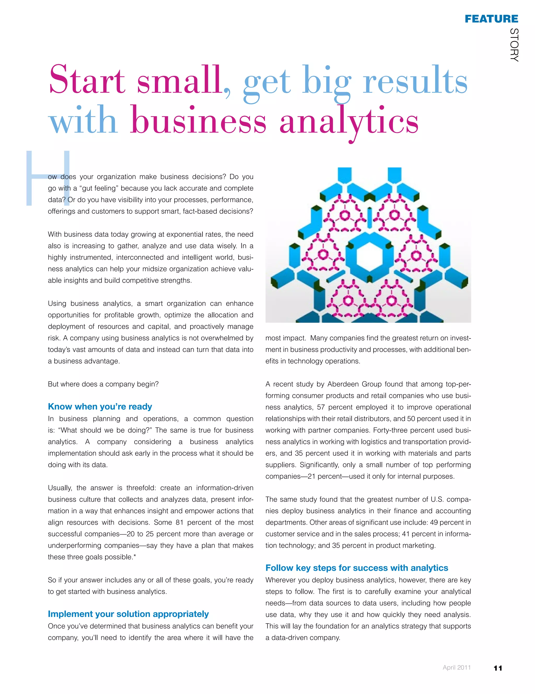feaTuRe




                                                                                                                                                        STOrY
start small, get big results
with business analytics
H
ow	 does	 your	 organization	 make	 business	 decisions?	 Do	 you	
go with a “gut feeling” because you lack accurate and complete
data? Or do you have visibility into your processes, performance,
offerings and customers to support smart, fact-based decisions?


With business data today growing at exponential rates, the need
                                                                                                                                             Start small, get b
                                                                                                                                             with business an

                                                                                                                                             How does your orga
                                                                                                                                             business decisions?
                                                                                                                                             a "gut feeling" becau
                                                                                                                                             accurate and comple
                                                                                                                                             you have visibility in
also is increasing to gather, analyze and use data wisely. In a                                                                              processes, performan
highly instrumented, interconnected and intelligent world, busi-                                                                             and customers to sup
                                                                                                                                             based decisions?
ness analytics can help your midsize organization achieve valu-
able insights and build competitive strengths.                                                                                        With business data t
                                                                                                                                      exponential rates, th
Using business analytics, a smart organization can enhance                                                                            increasing to gather,
                                                                                                                                      data wisely. In a high
opportunities for profitable growth, optimize the allocation and                                                                      instrumented, interco
deployment of resources and capital, and proactively manage                                                                           intelligent world, bu
risk. A company using business analytics is not overwhelmed by       most impact. midsize organization achieve valuable insights and build competitive stre
                                                                     can help your Many companies find the greatest return on invest-
today’s vast amounts of data and instead can turn that data into     ment in business productivity and processes, with additional ben-
                                                                     Using business analytics, a smart organization can enhance opportunities for profitable
a business advantage.                                                efits in technology operations.
                                                                     optimize the allocation and deployment of resources and capital, and proactively manag
                                                                     company using business analytics is not overwhelmed by today’s vast amounts of data
But where does a company begin?                                      A recent data into a Aberdeen Group found that among top-per-
                                                                     turn that study by business advantage.
                                                                     forming consumer products and retail companies who use busi-
                                                                     But where does a company begin?
Know when you’re ready                                               ness analytics, 57 percent employed it to improve operational
In business planning and operations, a common question               relationships you're ready distributors, and 50 percent used it in
                                                                     Know when with their retail
                                                                     In business planning and operations, a common question is: "What should we be doing
is: “What should we be doing?” The same is true for business         working with partner companies. Forty-three percent used busi-
                                                                     true for business analytics. A company considering a business analytics implementation
analytics.   A   company    considering   a   business   analytics   ness analytics in working it should be doing with its data. provid-
                                                                     early in the process what with logistics and transportation
implementation should ask early in the process what it should be     ers, and 35 percent used it in working with materials and parts
doing with its data.                                                 suppliers. keep an eye onlythesmall number of analyzing data
                                                                     "Always Significantly, on a business goal: top performing                to achieve usefu
                                                                     information."
                                                                     companies—21 percent—used it only for internal purposes.
Usually, the answer is threefold: create an information-driven       Usually, the answer is three-fold: create an information-driven business culture that col
business culture that collects and analyzes data, present infor-     The same study found that the greatest number of U.S. insight, and empower actions
                                                                     analyzes data, present information in a way that enhances compa-
mation in a way that enhances insight and empower actions that       nies deploy business analytics81 percent of the most accountingcompanies—20 to 25
                                                                     resources with decisions. Some in their finance and successful
                                                                     than average or underperforming companies—say they have a plan that makes these th
align resources with decisions. Some 81 percent of the most          departments. Other areas of significant use include: 49 percent in
                                                                     possible.*
successful companies—20 to 25 percent more than average or           customer service and in the sales process; 41 percent in informa-
underperforming companies—say they have a plan that makes            tionif your answer includes any or all of these goals, you're ready to get started with bus
                                                                     So technology; and 35 percent in product marketing.
these three goals possible.*
                                                                     Implement your solution appropriately
                                                                     Follow key steps for success with analytics your company, you'll need t
                                                                     Once you've determined that business analytics can benefit
So if your answer includes any or all of these goals, you’re ready   Wherever you deploy business analytics, however, there are key greatest return on in
                                                                     area where it will have the most impact.. Many companies find the
to get started with business analytics.                              steps to productivity first processes, withexamine your analytical
                                                                     business follow. The and is to carefully additional benefits in technology operations.
                                                                     needs—from data sources to data users, including how people
Implement your solution appropriately                                use data, why they use it and how quickly they need analysis.
Once you’ve determined that business analytics can benefit your      This will lay the foundation for an analytics strategy that supports
company, you’ll need to identify the area where it will have the     a data-driven company.



                                                                                                                                April 2011         11
 