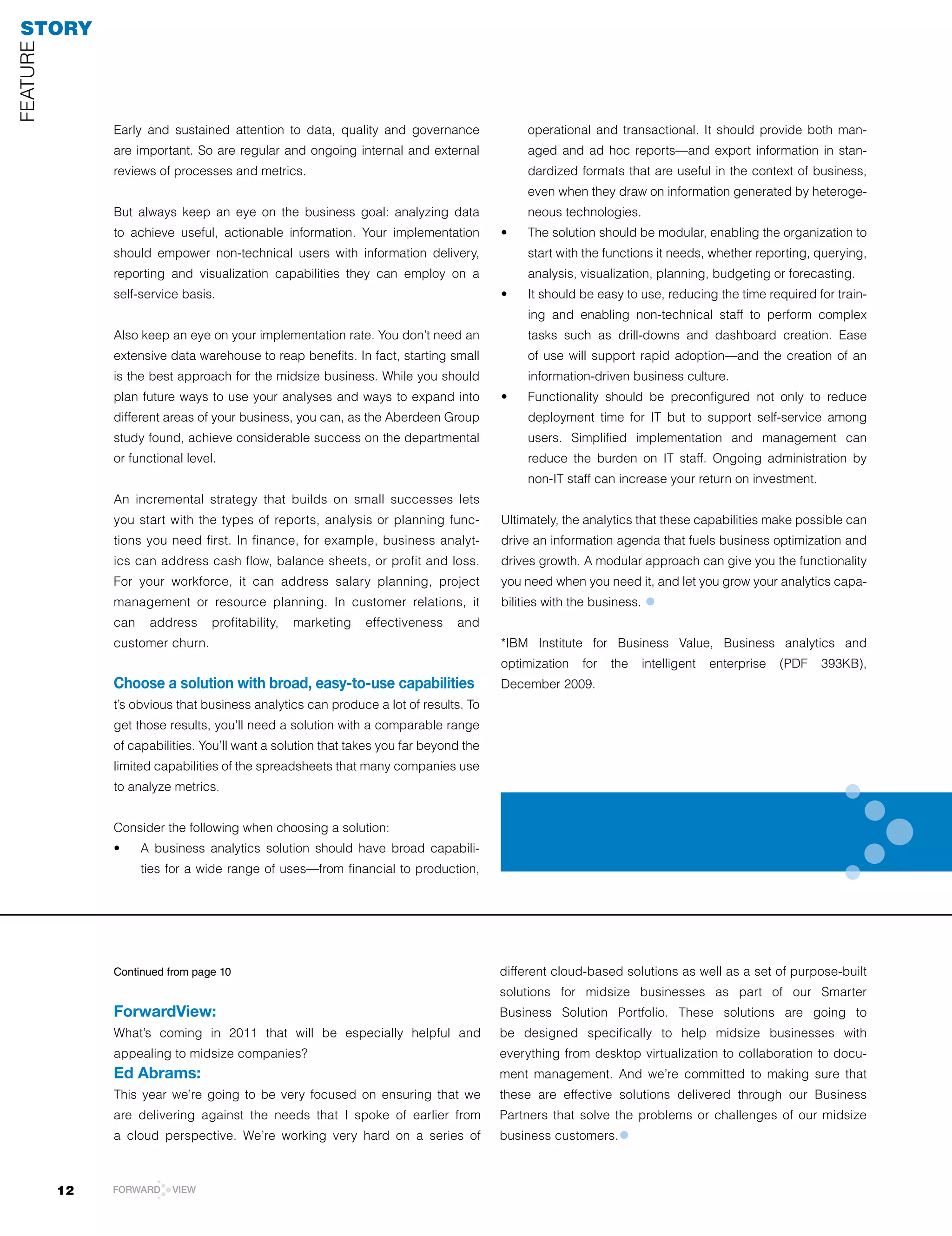 STORY
FEATUrE




               Early and sustained attention to data, quality and governance                 operational and transactional. It should provide both man-
               are important. So are regular and ongoing internal and external               aged and ad hoc reports—and export information in stan-
               reviews of processes and metrics.                                             dardized formats that are useful in the context of business,
                                                                                             even when they draw on information generated by heteroge-
               But always keep an eye on the business goal: analyzing data                   neous technologies.
               to achieve useful, actionable information. Your implementation           •	   The	solution	should	be	modular,	enabling	the	organization	to	
               should empower non-technical users with information delivery,                 start with the functions it needs, whether reporting, querying,
               reporting and visualization capabilities they can employ on a                 analysis, visualization, planning, budgeting or forecasting.
               self-service basis.                                                      •	   It	should	be	easy	to	use,	reducing	the	time	required	for	train-
                                                                                             ing and enabling non-technical staff to perform complex
               Also keep an eye on your implementation rate. You don’t need an               tasks such as drill-downs and dashboard creation. Ease
               extensive data warehouse to reap benefits. In fact, starting small            of use will support rapid adoption—and the creation of an
               is the best approach for the midsize business. While you should               information-driven business culture.
               plan future ways to use your analyses and ways to expand into            •	   Functionality	 should	 be	 preconfigured	 not	 only	 to	 reduce	
               different areas of your business, you can, as the Aberdeen Group              deployment time for IT but to support self-service among
               study found, achieve considerable success on the departmental                 users. Simplified implementation and management can
               or functional level.                                                          reduce the burden on IT staff. Ongoing administration by
                                                                                             non-IT staff can increase your return on investment.
               An incremental strategy that builds on small successes lets
               you start with the types of reports, analysis or planning func-          Ultimately, the analytics that these capabilities make possible can
               tions you need first. In finance, for example, business analyt-          drive an information agenda that fuels business optimization and
               ics	can	address	cash	flow,	balance	sheets,	or	profit	and	loss.	          drives growth. A modular approach can give you the functionality
               For your workforce, it can address salary planning, project              you need when you need it, and let you grow your analytics capa-
               management or resource planning. In customer relations, it               bilities with the business.   •
               can    address     profitability,   marketing   effectiveness    and
               customer churn.                                                          *IBM Institute for Business Value, Business analytics and
                                                                                        optimization	 for	 the	 intelligent	 enterprise	 (PDF	 393KB),	
               Choose a solution with broad, easy-to-use capabilities                   December	2009.
               t’s obvious that business analytics can produce a lot of results. To
               get those results, you’ll need a solution with a comparable range
               of capabilities. You’ll want a solution that takes you far beyond the
               limited capabilities of the spreadsheets that many companies use
               to analyze metrics.


               Consider the following when choosing a solution:
               •	    A	 business	 analytics	 solution	 should	 have	 broad	 capabili-
                     ties for a wide range of uses—from financial to production,




               Continued from page 10                                                   different cloud-based solutions as well as a set of purpose-built
                                                                                        solutions for midsize businesses as part of our Smarter
               ForwardView:                                                             Business Solution Portfolio. These solutions are going to
               What’s coming in 2011 that will be especially helpful and                be designed specifically to help midsize businesses with
               appealing to midsize companies?                                          everything from desktop virtualization to collaboration to docu-
               Ed Abrams:                                                               ment management. And we’re committed to making sure that
               This year we’re going to be very focused on ensuring that we             these are effective solutions delivered through our Business
               are delivering against the needs that I spoke of earlier from            Partners that solve the problems or challenges of our midsize
               a cloud perspective. We’re working very hard on a series of              business customers.   •

          12   FORWARD     VIEW
 