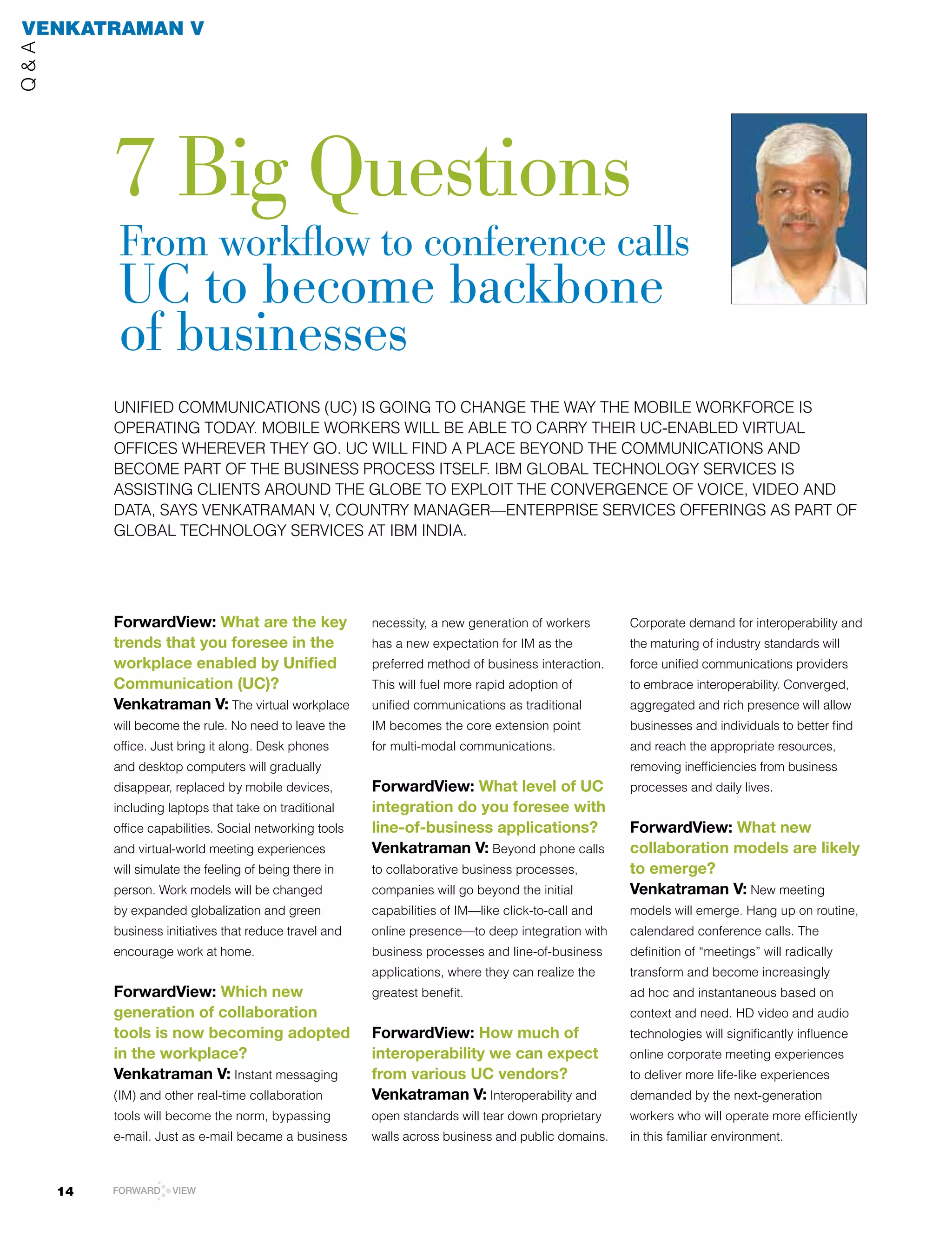 VenkaTRaman V
Q&A




           7 big Questions
            from workflow to conference calls
            uc to become backbone
            of businesses
           UNIFIED	COMMUNICATIONS	(UC)	IS	GOING	TO	CHANGE	THE	WAy	THE	MOBIlE	WORKFORCE	IS	
           OPERATING	TODAy.	MOBIlE	WORKERS	WIll	BE	ABlE	TO	CARRy	THEIR	UC-ENABlED	VIRTUAl	
           OFFICES	WHEREVER	THEy	GO.	UC	WIll	FIND	A	PlACE	BEyOND	THE	COMMUNICATIONS	AND	
           BECOME PArT OF THE BUSINESS PrOCESS ITSElF. IBM GlOBAl TECHNOlOGY SErVICES IS
           ASSISTING	ClIENTS	AROUND	THE	GlOBE	TO	ExPlOIT	THE	CONVERGENCE	OF	VOICE,	VIDEO	AND	
           DATA,	SAyS	VENKATRAMAN	V,	COUNTRy	MANAGER—ENTERPRISE	SERVICES	OFFERINGS	AS	PART	OF	
           GlOBAl	TECHNOlOGy	SERVICES	AT	IBM	INDIA.




           ForwardView: What are the key                  necessity, a new generation of workers      Corporate demand for interoperability and
           trends that you foresee in the                 has a new expectation for IM as the         the maturing of industry standards will
           workplace enabled by Unified                   preferred method of business interaction.   force unified communications providers
           Communication (UC)?                            This will fuel more rapid adoption of       to embrace interoperability. Converged,
           Venkatraman V: The virtual workplace           unified communications as traditional       aggregated and rich presence will allow
           will become the rule. No need to leave the     IM becomes the core extension point         businesses and individuals to better find
           office.	Just	bring	it	along.	Desk	phones	      for multi-modal communications.             and reach the appropriate resources,
           and desktop computers will gradually                                                       removing inefficiencies from business
           disappear, replaced by mobile devices,         ForwardView: What level of UC               processes and daily lives.
           including laptops that take on traditional     integration do you foresee with
           office capabilities. Social networking tools   line-of-business applications?              ForwardView: What new
           and virtual-world meeting experiences          Venkatraman V: Beyond phone calls           collaboration models are likely
           will simulate the feeling of being there in    to collaborative business processes,        to emerge?
           person. Work models will be changed            companies will go beyond the initial        Venkatraman V: New meeting
           by expanded globalization and green            capabilities of IM—like click-to-call and   models will emerge. Hang up on routine,
           business initiatives that reduce travel and    online presence—to deep integration with    calendared conference calls. The
           encourage work at home.                        business processes and line-of-business     definition of “meetings” will radically
                                                          applications, where they can realize the    transform and become increasingly
           ForwardView: Which new                         greatest benefit.                           ad hoc and instantaneous based on
           generation of collaboration                                                                context	and	need.	HD	video	and	audio	
           tools is now becoming adopted                  ForwardView: How much of                    technologies	will	significantly	influence	
           in the workplace?                              interoperability we can expect              online corporate meeting experiences
           Venkatraman V: Instant messaging               from various UC vendors?                    to deliver more life-like experiences
           (IM) and other real-time collaboration         Venkatraman V: Interoperability and         demanded by the next-generation
           tools will become the norm, bypassing          open standards will tear down proprietary   workers who will operate more efficiently
           e-mail. Just as e-mail became a business       walls across business and public domains.   in this familiar environment.



      14   FORWARD    VIEW
 