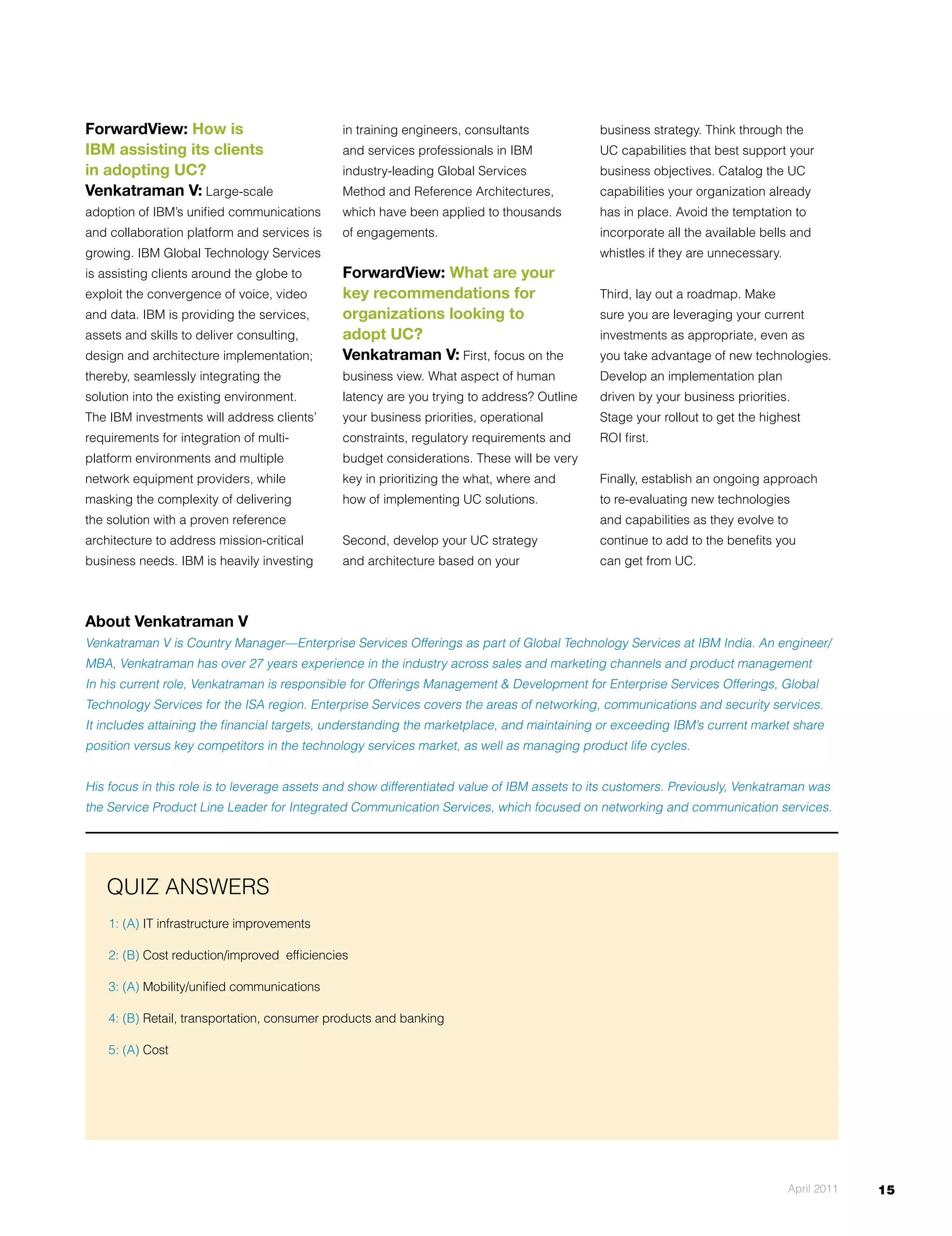 ForwardView: How is                           in training engineers, consultants            business strategy. Think through the
IBM assisting its clients                     and services professionals in IBM             UC capabilities that best support your
in adopting UC?                               industry-leading Global Services              business objectives. Catalog the UC
Venkatraman V: large-scale                    Method and reference Architectures,           capabilities your organization already
adoption of IBM’s unified communications      which have been applied to thousands          has in place. Avoid the temptation to
and collaboration platform and services is    of engagements.                               incorporate all the available bells and
growing. IBM Global Technology Services                                                     whistles if they are unnecessary.
is assisting clients around the globe to      ForwardView: What are your
exploit the convergence of voice, video       key recommendations for                       Third, lay out a roadmap. Make
and data. IBM is providing the services,      organizations looking to                      sure you are leveraging your current
assets and skills to deliver consulting,      adopt UC?                                     investments as appropriate, even as
design and architecture implementation;       Venkatraman V: First, focus on the            you take advantage of new technologies.
thereby, seamlessly integrating the           business view. What aspect of human           Develop	an	implementation	plan	
solution into the existing environment.       latency are you trying to address? Outline    driven by your business priorities.
The IBM investments will address clients’     your business priorities, operational         Stage your rollout to get the highest
requirements for integration of multi-        constraints, regulatory requirements and      rOI first.
platform environments and multiple            budget considerations. These will be very
network equipment providers, while            key in prioritizing the what, where and       Finally, establish an ongoing approach
masking the complexity of delivering          how of implementing UC solutions.             to re-evaluating new technologies
the solution with a proven reference                                                        and capabilities as they evolve to
architecture to address mission-critical      Second, develop your UC strategy              continue to add to the benefits you
business needs. IBM is heavily investing      and architecture based on your                can get from UC.



About Venkatraman V
Venkatraman V is Country Manager—Enterprise Services Offerings as part of Global Technology Services at IBM India. An engineer/
MBA, Venkatraman has over 27 years experience in the industry across sales and marketing channels and product management
In	his	current	role,	Venkatraman	is	responsible	for	Offerings	Management	&	Development	for	Enterprise	Services	Offerings,	Global	
Technology Services for the ISA region. Enterprise Services covers the areas of networking, communications and security services.
It includes attaining the financial targets, understanding the marketplace, and maintaining or exceeding IBM’s current market share
position versus key competitors in the technology services market, as well as managing product life cycles.


His focus in this role is to leverage assets and show differentiated value of IBM assets to its customers. Previously, Venkatraman was
the Service Product line leader for Integrated Communication Services, which focused on networking and communication services.




    QUIZ ANSWErS
    1: (A) IT infrastructure improvements

    2: (B) Cost reduction/improved efficiencies

    3: (A) Mobility/unified communications

    4: (B) retail, transportation, consumer products and banking

    5: (A) Cost




                                                                                                                                April 2011   15
 