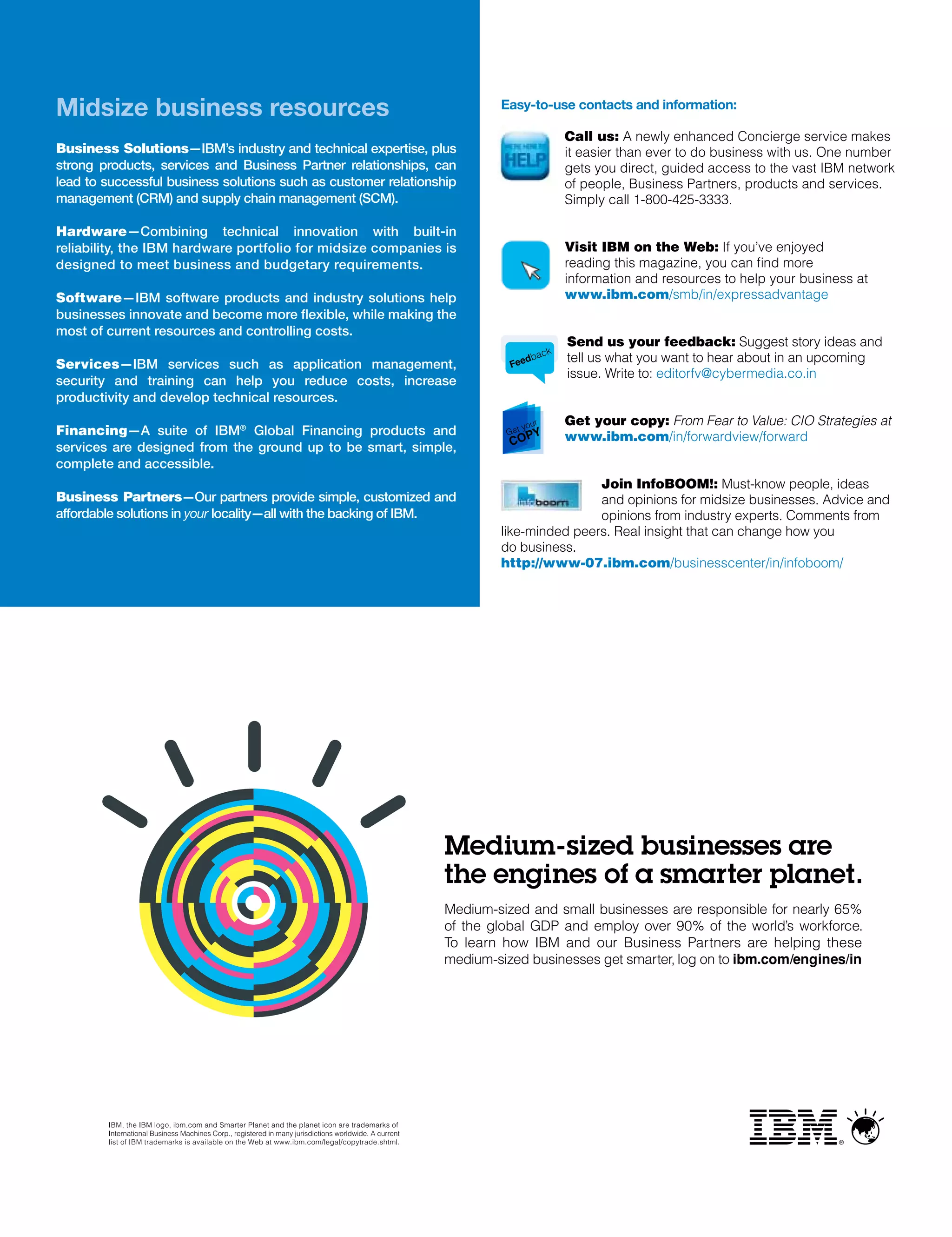 Midsize business resources                                            Easy-to-use contacts and information:

                                                                                       Call us: A newly enhanced Concierge service makes
Business Solutions—IBM’s industry and technical expertise, plus                        it easier than ever to do business with us. One number
strong products, services and Business Partner relationships, can                      gets you direct, guided access to the vast IBM network
lead to successful business solutions such as customer relationship                    of people, Business Partners, products and services.
management (CRM) and supply chain management (SCM).                                    Simply call 1-800-425-3333.

Hardware—Combining technical innovation with built-in
reliability, the IBM hardware portfolio for midsize companies is                       Visit IBm on the Web: If you’ve enjoyed
designed to meet business and budgetary requirements.                                  reading this magazine, you can find more
                                                                                       information and resources to help your business at
Software—IBM software products and industry solutions help                             www.ibm.com/smb/in/expressadvantage
businesses innovate and become more flexible, while making the
most of current resources and controlling costs.
                                                                                       Send us your feedback: Suggest story ideas and
                                                                                   k
                                                                           d  bac      tell us what you want to hear about in an upcoming
Services—IBM services such as application management,                  Fee
                                                                                       issue. Write to: editorfv@cybermedia.co.in
security and training can help you reduce costs, increase
productivity and develop technical resources.

                                                                            you
                                                                               r       Get your copy: From Fear to Value: CIO Strategies at
financing—A suite of IBM® Global Financing products and               Get    PY        www.ibm.com/in/forwardview/forward
services are designed from the ground up to be smart, simple,          CO
complete and accessible.
                                                                                      Join InfoBOOm!: Must-know people, ideas
Business Partners—Our partners provide simple, customized and                         and opinions for midsize businesses. Advice and
affordable solutions in your locality—all with the backing of IBM.                    opinions from industry experts. Comments from
                                                                      like-minded peers. real insight that can change how you
                                                                      do business.
                                                                      http://www-07.ibm.com/businesscenter/in/infoboom/
 