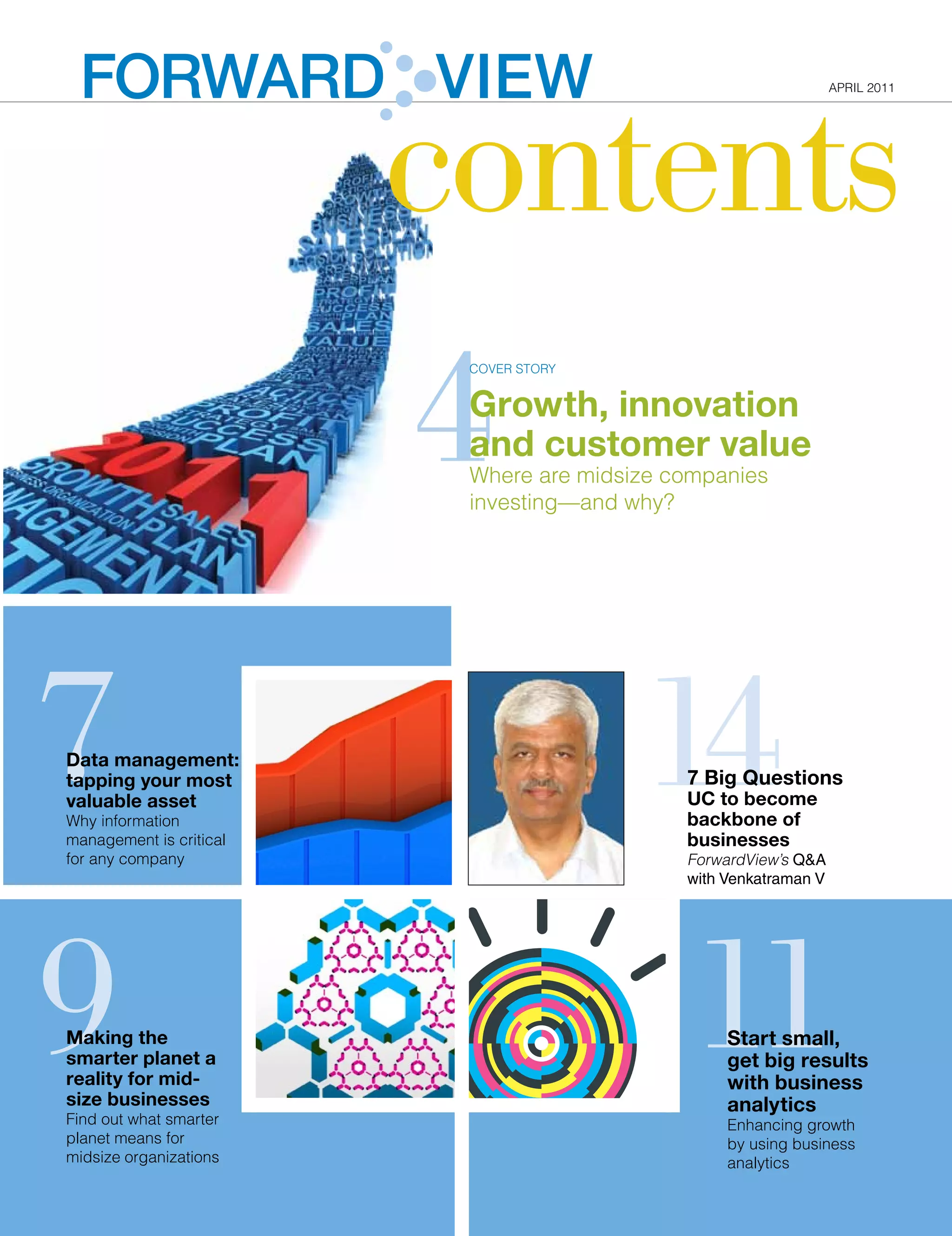 FORWARD VIEW
                                                                  contents
                                                                                                                                                       APrIl 2011




                                                                       4
                                                                                   COVEr STOrY


                                                                                   Growth, innovation
                                                                                   and customer value
                                                                                   Where are midsize companies
                                                                                   investing—and why?




7                                                                                                                     14
             Data management: Tapping your most valuable asset




Data management:
tapping your most                                                                                                                 7 Big Questions
valuable asset                                                                                                                    UC to become
Why information                                                                                                                   backbone of
management is critical                                                                                                            businesses
for any company                                                                                                                   ForwardView’s Q&A
                                                                                                                                  with Venkatraman V
A doctor's office takes an x-ray of a knee. On seeing the results, the physician decides to small, get big results
                                                                                       Start
                                                                                       with business analytics




9                                                                                                                                 11
send the image to a specialist. Rather than packing the film into an envelope and sending
it by courier, as was common practice only a few years ago, the office transmits theHow does your organization make
image digitally. In the process, both medical offices add a large image file to their stored decisions? Do you go with
                                                                                       business
data.                                                                                  a "gut feeling" because you lack
                                                                                   accurate and complete data? Or do
                                                                                   you have visibility into your
On today's smarter planet, similar scenarios involving connected companies occur every performance, offerings
                                                                                   processes,
day. It doesn't matter that an organization may have only a few dozen or a few hundred
                                                                                   and customers to support smart, fact-
                                                                                   based decisions?
employees. The data a midsize business generates can grow disproportionately to the
Making the And when a midsize business generates terabytes of data a year,With business data today growing at
organization's size.                                                                                                                   Start small,
smarter planetinformation, extract insights and put it to use becomes a exponentialtorates, theanalyze andisuse
finding a way to access a
                                                                          increasing gather,
                                                                                                 need also
                                                                                                                                       get big results
challenge.
reality for mid-                                                          data wisely. In a highly
                                                                                                                                       with business
size businesses "Data volume is doubling every two years for the average world, business analytics
                                                                          instrumented, interconnected and
As IBM's Anita Chung notes,                                               intelligent                                                  analytics
Find out what smarter data mustyour midsize organization achieve valuablewho servesbuild competitive strengths.
organization, and a lot of that can help be managed for years." Chung, insights and as
                                                                                                                                       Enhancing growth
planet means for
Worldwide Market Segment Manager, Database Server Go-to-Market Strategy,
                                Using business analytics, a smart organization can enhance opportunities for profitable growth,
                                                                                                                                       by using business
midsize organizations all optimize the allocation and their core of resources and capital, and proactively manage risk. A can
continues: "Organizations of sizes need to rely on deployment assets, which include
                                company using business analytics is not overwhelmed by today’s vast amounts of data and instead        analytics
business data—and there is always the need for better performance and higher service
                               turn that data into a business advantage.
levels at lower costs."                                                                                                                     January 2011       3
                                     But where does a company begin?
In today's highly instrumented, interconnected and intelligent world, organizations often
                                 Know when you're ready
look to business analytics to gain the insights and performance they need from data. But
 