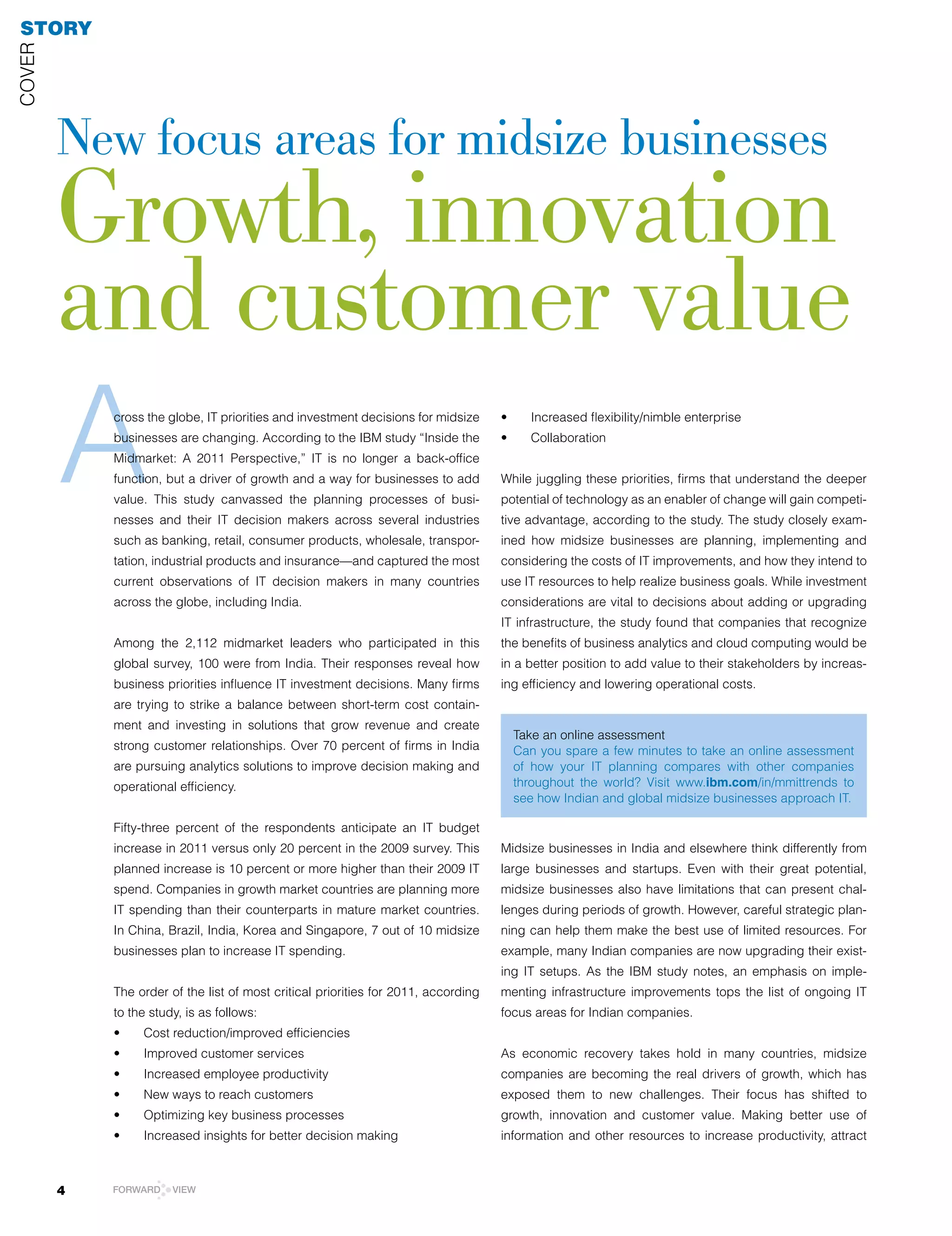 STORY
COVEr




        New focus areas for midsize businesses
        Growth, innovation
        and customer value
        A   cross the globe, IT priorities and investment decisions for midsize
            businesses are changing. According to the IBM study “Inside the
            Midmarket: A 2011 Perspective,” IT is no longer a back-office
            function, but a driver of growth and a way for businesses to add
            value. This study canvassed the planning processes of busi-
            nesses and their IT decision makers across several industries
            such as banking, retail, consumer products, wholesale, transpor-
                                                                                    •	
                                                                                    •	
                                                                                           Increased	flexibility/nimble	enterprise	
                                                                                           Collaboration	


                                                                                    While juggling these priorities, firms that understand the deeper
                                                                                    potential of technology as an enabler of change will gain competi-
                                                                                    tive advantage, according to the study. The study closely exam-
                                                                                    ined how midsize businesses are planning, implementing and
            tation, industrial products and insurance—and captured the most         considering the costs of IT improvements, and how they intend to
            current observations of IT decision makers in many countries            use IT resources to help realize business goals. While investment
            across the globe, including India.                                      considerations are vital to decisions about adding or upgrading
                                                                                    IT infrastructure, the study found that companies that recognize
            Among the 2,112 midmarket leaders who participated in this              the benefits of business analytics and cloud computing would be
            global survey, 100 were from India. Their responses reveal how          in a better position to add value to their stakeholders by increas-
            business	priorities	influence	IT	investment	decisions.	Many	firms	      ing efficiency and lowering operational costs.
            are trying to strike a balance between short-term cost contain-
            ment and investing in solutions that grow revenue and create
                                                                                         Take an online assessment
            strong customer relationships. Over 70 percent of firms in India             Can you spare a few minutes to take an online assessment
            are pursuing analytics solutions to improve decision making and              of how your IT planning compares with other companies
            operational efficiency.                                                      throughout the world? Visit www.ibm.com/in/mmittrends to
                                                                                         see how Indian and global midsize businesses approach IT.

            Fifty-three percent of the respondents anticipate an IT budget
            increase in 2011 versus only 20 percent in the 2009 survey. This        Midsize businesses in India and elsewhere think differently from
            planned increase is 10 percent or more higher than their 2009 IT        large businesses and startups. Even with their great potential,
            spend. Companies in growth market countries are planning more           midsize businesses also have limitations that can present chal-
            IT spending than their counterparts in mature market countries.         lenges during periods of growth. However, careful strategic plan-
            In China, Brazil, India, Korea and Singapore, 7 out of 10 midsize       ning can help them make the best use of limited resources. For
            businesses plan to increase IT spending.                                example, many Indian companies are now upgrading their exist-
                                                                                    ing IT setups. As the IBM study notes, an emphasis on imple-
            The order of the list of most critical priorities for 2011, according   menting infrastructure improvements tops the list of ongoing IT
            to the study, is as follows:                                            focus areas for Indian companies.
            •	   Cost	reduction/improved	efficiencies	
            •	   Improved	customer	services	                                        As economic recovery takes hold in many countries, midsize
            •	   Increased	employee	productivity                                    companies are becoming the real drivers of growth, which has
            •	   New	ways	to	reach	customers	                                       exposed them to new challenges. Their focus has shifted to
            •	   Optimizing	key	business	processes	                                 growth, innovation and customer value. Making better use of
            •	   Increased	insights	for	better	decision	making                      information and other resources to increase productivity, attract



        4   FORWARD    VIEW
 