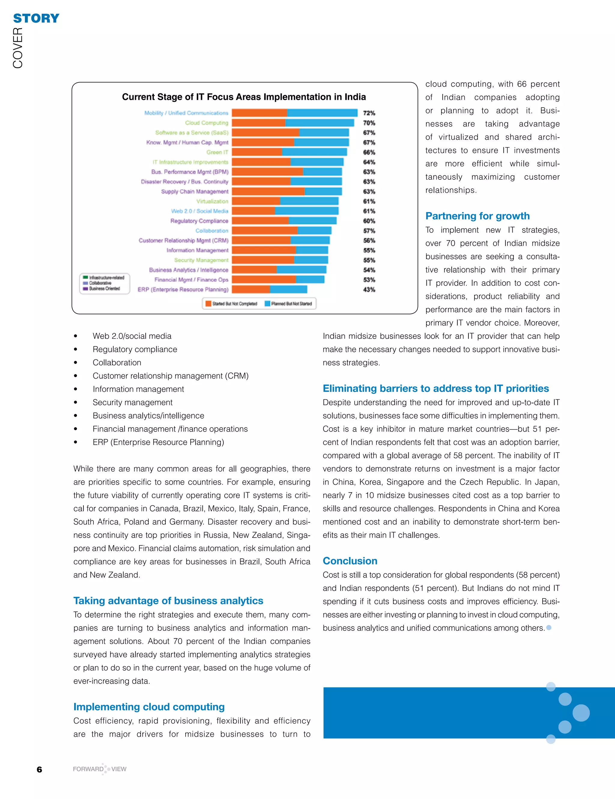STORY
COVEr




                                                                                                                 cloud computing, with 66 percent
                          Current Stage of IT Focus Areas Implementation in India                                of      Indian   companies     adopting
                                                                                                                 or planning to adopt it. Busi-
                                                                                                                 nesses       are    taking    advantage
                                                                                                                 of virtualized and shared archi-
                                                                                                                 tectures to ensure IT investments
                                                                                                                 are more efficient while simul-
                                                                                                                 taneously        maximizing    customer
                                                                                                                 relationships.


                                                                                                                 Partnering for growth
                                                                                                                 To implement new IT strategies,
                                                                                                                 over 70 percent of Indian midsize
                                                                                                                 businesses are seeking a consulta-
                                                                                                                 tive relationship with their primary
                                                                                                                 IT provider. In addition to cost con-
                                                                                                                 siderations, product reliability and
                                                                                                                 performance are the main factors in
                                                                                                                 primary IT vendor choice. Moreover,
            •	   Web	2.0/social	media                                               Indian midsize businesses look for an IT provider that can help
            •	   Regulatory	compliance                                              make the necessary changes needed to support innovative busi-
            •	   Collaboration                                                      ness strategies.
            •	   Customer	relationship	management	(CRM)
            •	   Information	management                                             Eliminating barriers to address top IT priorities
            •	   Security	management                                                Despite	understanding	the	need	for	improved	and	up-to-date	IT	
            •	   Business	analytics/intelligence                                    solutions, businesses face some difficulties in implementing them.
            •	   Financial	management	/finance	operations                           Cost is a key inhibitor in mature market countries—but 51 per-
            •	   ERP	(Enterprise	Resource	Planning)                                 cent of Indian respondents felt that cost was an adoption barrier,
                                                                                    compared with a global average of 58 percent. The inability of IT
            While there are many common areas for all geographies, there            vendors to demonstrate returns on investment is a major factor
            are priorities specific to some countries. For example, ensuring        in China, Korea, Singapore and the Czech republic. In Japan,
            the future viability of currently operating core IT systems is criti-   nearly 7 in 10 midsize businesses cited cost as a top barrier to
            cal for companies in Canada, Brazil, Mexico, Italy, Spain, France,      skills and resource challenges. respondents in China and Korea
            South	Africa,	Poland	and	Germany.	Disaster	recovery	and	busi-           mentioned cost and an inability to demonstrate short-term ben-
            ness continuity are top priorities in russia, New Zealand, Singa-       efits as their main IT challenges.
            pore and Mexico. Financial claims automation, risk simulation and
            compliance are key areas for businesses in Brazil, South Africa         Conclusion
            and New Zealand.                                                        Cost is still a top consideration for global respondents (58 percent)
                                                                                    and Indian respondents (51 percent). But Indians do not mind IT
            Taking advantage of business analytics                                  spending if it cuts business costs and improves efficiency. Busi-
            To determine the right strategies and execute them, many com-           nesses are either investing or planning to invest in cloud computing,
            panies are turning to business analytics and information man-           business analytics and unified communications among others.     •
            agement solutions. About 70 percent of the Indian companies
            surveyed have already started implementing analytics strategies
            or plan to do so in the current year, based on the huge volume of
            ever-increasing data.


            Implementing cloud computing
            Cost efficiency, rapid provisioning, flexibility and efficiency
            are the major drivers for midsize businesses to turn to



        6   FORWARD    VIEW
 