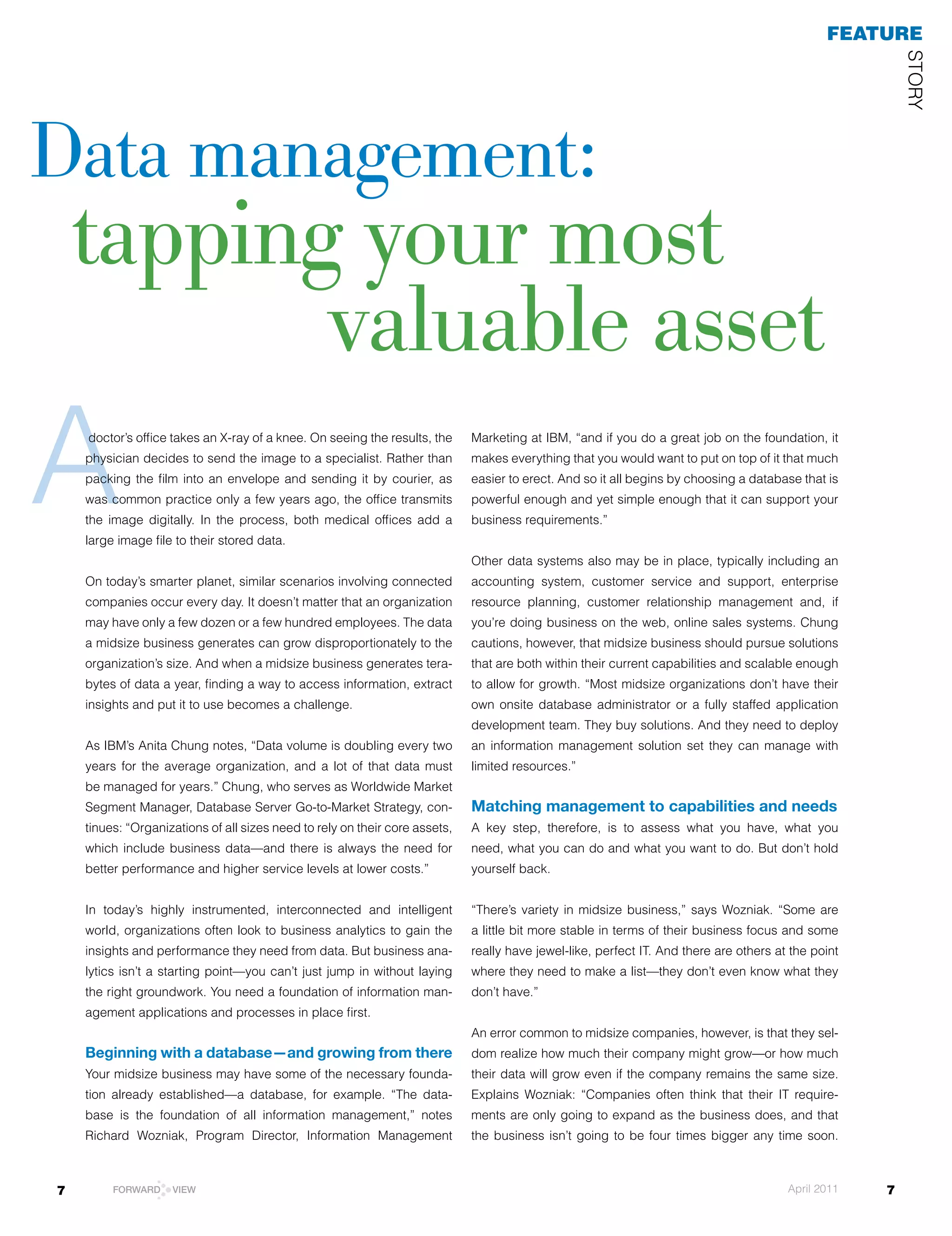 feaTuRe




                                                                                                                                                         STOrY
data management:
    tapping your most
           valuable asset
A   doctor’s office takes an X-ray of a knee. On seeing the results, the
    physician decides to send the image to a specialist. rather than
    packing the film into an envelope and sending it by courier, as
    was common practice only a few years ago, the office transmits
    the image digitally. In the process, both medical offices add a
    large image file to their stored data.
                                                                             Marketing at IBM, “and if you do a great job on the foundation, it
                                                                             makes everything that you would want to put on top of it that much
                                                                             easier to erect. And so it all begins by choosing a database that is
                                                                             powerful enough and yet simple enough that it can support your
                                                                             business requirements.”


                                                                             Other data systems also may be in place, typically including an
    On today’s smarter planet, similar scenarios involving connected         accounting system, customer service and support, enterprise
    companies occur every day. It doesn’t matter that an organization        resource planning, customer relationship management and, if
    may have only a few dozen or a few hundred employees. The data           you’re doing business on the web, online sales systems. Chung
    a midsize business generates can grow disproportionately to the          cautions, however, that midsize business should pursue solutions
    organization’s size. And when a midsize business generates tera-         that are both within their current capabilities and scalable enough
    bytes of data a year, finding a way to access information, extract       to allow for growth. “Most midsize organizations don’t have their
    insights and put it to use becomes a challenge.                          own onsite database administrator or a fully staffed application
                                                                             development team. They buy solutions. And they need to deploy
    As	IBM’s	Anita	Chung	notes,	“Data	volume	is	doubling	every	two	          an information management solution set they can manage with
    years for the average organization, and a lot of that data must          limited resources.”
    be managed for years.” Chung, who serves as Worldwide Market
    Segment	Manager,	Database	Server	Go-to-Market	Strategy,	con-             Matching management to capabilities and needs
    tinues: “Organizations of all sizes need to rely on their core assets,   A key step, therefore, is to assess what you have, what you
    which include business data—and there is always the need for             need, what you can do and what you want to do. But don’t hold
    better performance and higher service levels at lower costs.”            yourself back.


    In today’s highly instrumented, interconnected and intelligent           “There’s variety in midsize business,” says Wozniak. “Some are
    world, organizations often look to business analytics to gain the        a little bit more stable in terms of their business focus and some
    insights and performance they need from data. But business ana-          really have jewel-like, perfect IT. And there are others at the point
    lytics isn’t a starting point—you can’t just jump in without laying      where they need to make a list—they don’t even know what they
    the right groundwork. You need a foundation of information man-          don’t have.”
    agement applications and processes in place first.
                                                                             An error common to midsize companies, however, is that they sel-
    Beginning with a database—and growing from there                         dom realize how much their company might grow—or how much
    Your midsize business may have some of the necessary founda-             their data will grow even if the company remains the same size.
    tion already established—a database, for example. “The data-             Explains Wozniak: “Companies often think that their IT require-
    base is the foundation of all information management,” notes             ments are only going to expand as the business does, and that
    Richard	 Wozniak,	 Program	 Director,	 Information	 Management	          the business isn’t going to be four times bigger any time soon.



7        FORWARD    VIEW                                                                                                                April 2011   7
 