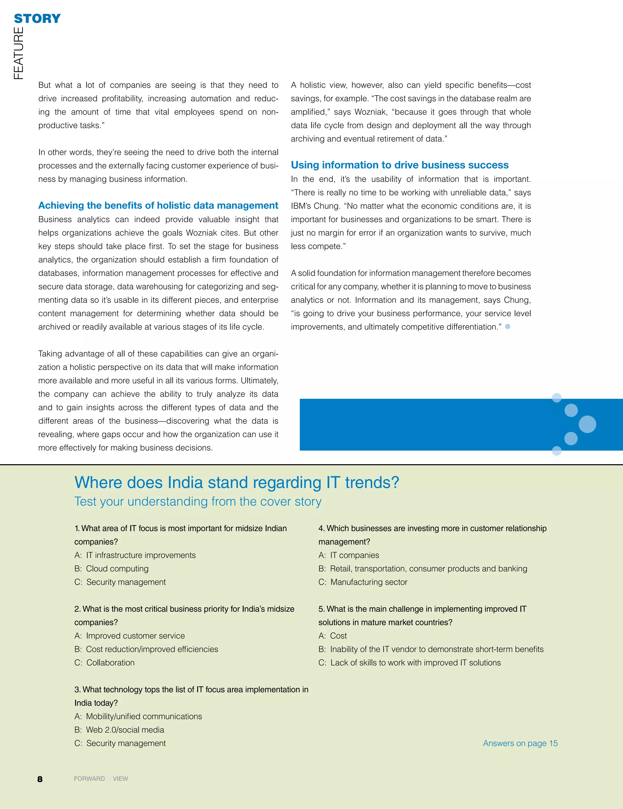 STORY
FEATUrE




          But what a lot of companies are seeing is that they need to               A holistic view, however, also can yield specific benefits—cost
          drive increased profitability, increasing automation and reduc-           savings, for example. “The cost savings in the database realm are
          ing the amount of time that vital employees spend on non-                 amplified,” says Wozniak, “because it goes through that whole
          productive tasks.”                                                        data life cycle from design and deployment all the way through
                                                                                    archiving and eventual retirement of data.”
          In other words, they’re seeing the need to drive both the internal
          processes and the externally facing customer experience of busi-          Using information to drive business success
          ness by managing business information.                                    In the end, it’s the usability of information that is important.
                                                                                    “There is really no time to be working with unreliable data,” says
          Achieving the benefits of holistic data management                        IBM’s Chung. “No matter what the economic conditions are, it is
          Business analytics can indeed provide valuable insight that               important for businesses and organizations to be smart. There is
          helps organizations achieve the goals Wozniak cites. But other            just no margin for error if an organization wants to survive, much
          key steps should take place first. To set the stage for business          less compete.”
          analytics, the organization should establish a firm foundation of
          databases, information management processes for effective and             A solid foundation for information management therefore becomes
          secure data storage, data warehousing for categorizing and seg-           critical for any company, whether it is planning to move to business
          menting data so it’s usable in its different pieces, and enterprise       analytics or not. Information and its management, says Chung,
          content management for determining whether data should be                 “is going to drive your business performance, your service level
          archived or readily available at various stages of its life cycle.        improvements, and ultimately competitive differentiation.”    •
          Taking advantage of all of these capabilities can give an organi-
          zation a holistic perspective on its data that will make information
          more available and more useful in all its various forms. Ultimately,
          the company can achieve the ability to truly analyze its data
          and to gain insights across the different types of data and the
          different areas of the business—discovering what the data is
          revealing, where gaps occur and how the organization can use it
          more effectively for making business decisions.



                    Where does India stand regarding IT trends?
                    Test your understanding from the cover story

                    1. What area of IT focus is most important for midsize Indian          4. Which businesses are investing more in customer relationship
                    companies?                                                             management?
                    A: IT infrastructure improvements                                      A: IT companies
                    B: Cloud computing                                                     B: retail, transportation, consumer products and banking
                    C: Security management                                                 C: Manufacturing sector


                    2. What is the most critical business priority for India’s midsize     5. What is the main challenge in implementing improved IT
                    companies?                                                             solutions in mature market countries?
                    A: Improved customer service                                           A: Cost
                    B: Cost reduction/improved efficiencies                                B: Inability of the IT vendor to demonstrate short-term benefits
                    C: Collaboration                                                       C: lack of skills to work with improved IT solutions


                    3. What technology tops the list of IT focus area implementation in
                    India today?
                    A: Mobility/unified communications
                    B: Web 2.0/social media
                    C: Security management                                                                                                Answers on page 15



          8         FORWARD    VIEW
 