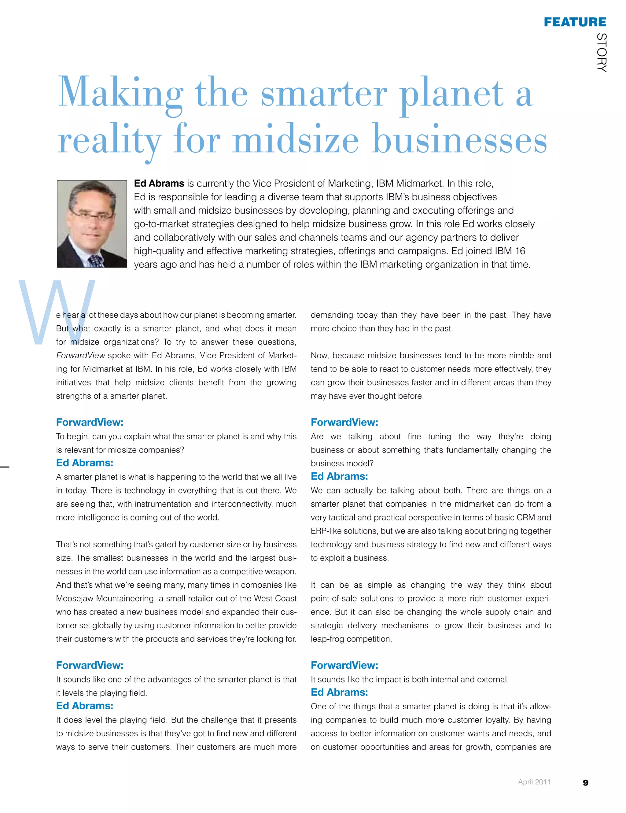 feaTuRe




                                                                                                                                                  STOrY
making the smarter planet a
reality for midsize businesses
                       Ed Abrams is currently the Vice President of Marketing, IBM Midmarket. In this role,
                       Ed is responsible for leading a diverse team that supports IBM’s business objectives
                       with small and midsize businesses by developing, planning and executing offerings and
                       go-to-market strategies designed to help midsize business grow. In this role Ed works closely
                       and collaboratively with our sales and channels teams and our agency partners to deliver
                       high-quality and effective marketing strategies, offerings and campaigns. Ed joined IBM 16




W
                       years ago and has held a number of roles within the IBM marketing organization in that time.




e hear a lot these days about how our planet is becoming smarter.     demanding today than they have been in the past. They have
But what exactly is a smarter planet, and what does it mean           more choice than they had in the past.
for midsize organizations? To try to answer these questions,
ForwardView spoke with Ed Abrams, Vice President of Market-           Now, because midsize businesses tend to be more nimble and
ing for Midmarket at IBM. In his role, Ed works closely with IBM      tend to be able to react to customer needs more effectively, they
initiatives that help midsize clients benefit from the growing        can grow their businesses faster and in different areas than they
strengths of a smarter planet.                                        may have ever thought before.


ForwardView:                                                          ForwardView:
To begin, can you explain what the smarter planet is and why this     Are we talking about fine tuning the way they’re doing
is relevant for midsize companies?                                    business or about something that’s fundamentally changing the
Ed Abrams:                                                            business model?
A smarter planet is what is happening to the world that we all live   Ed Abrams:
in today. There is technology in everything that is out there. We     We can actually be talking about both. There are things on a
are seeing that, with instrumentation and interconnectivity, much     smarter planet that companies in the midmarket can do from a
more intelligence is coming out of the world.                         very tactical and practical perspective in terms of basic CrM and
                                                                      ErP-like solutions, but we are also talking about bringing together
That’s not something that’s gated by customer size or by business     technology and business strategy to find new and different ways
size. The smallest businesses in the world and the largest busi-      to exploit a business.
nesses in the world can use information as a competitive weapon.
And that’s what we’re seeing many, many times in companies like       It can be as simple as changing the way they think about
Moosejaw Mountaineering, a small retailer out of the West Coast       point-of-sale solutions to provide a more rich customer experi-
who has created a new business model and expanded their cus-          ence. But it can also be changing the whole supply chain and
tomer set globally by using customer information to better provide    strategic delivery mechanisms to grow their business and to
their customers with the products and services they’re looking for.   leap-frog competition.


ForwardView:                                                          ForwardView:
It sounds like one of the advantages of the smarter planet is that    It sounds like the impact is both internal and external.
it levels the playing field.                                          Ed Abrams:
Ed Abrams:                                                            One of the things that a smarter planet is doing is that it’s allow-
It does level the playing field. But the challenge that it presents   ing companies to build much more customer loyalty. By having
to midsize businesses is that they’ve got to find new and different   access to better information on customer wants and needs, and
ways to serve their customers. Their customers are much more          on customer opportunities and areas for growth, companies are



                                                                                                                                 April 2011   9
 