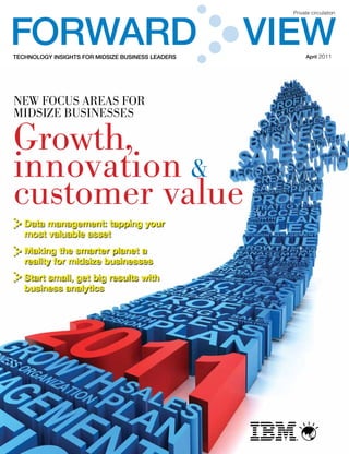 FORWARD                                            VIEW
                                                     Private circulation




TECHNOLOGY INSIGHTS FOR MIDSIZE BUSINESS LEADERS          April 2011




New focus areas for
midsize busiNesses

Growth,
innovation &
customer value
   Data management: tapping your
   most valuable asset
   Making the smarter planet a
   reality for midsize businesses
   Start small, get big results with
   business analytics




                                                      ®
 