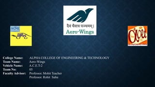 College Name: ALPHA COLLEGE OF ENGINEERING & TECHNOLOGY
Team Name: Aero-Wings
Vehicle Name: A.C.E.T-2
Team No: 05
Faculty Advisor: Professor. Mohit Teacher
Professor. Rohit Sahu
Aero-Wings
 
