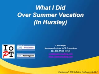 What I Did 
Over Summer Vacation 
(In Hursley) 
T.Rob Wyatt 
Managing Partner, IoPT Consulting 
704-443-TROB (8762) 
t.rob@ioptconsulting.com 
https://ioptconsulting.com 
Capitalware's MQ Technical Conference v2.0.1.4 
 
